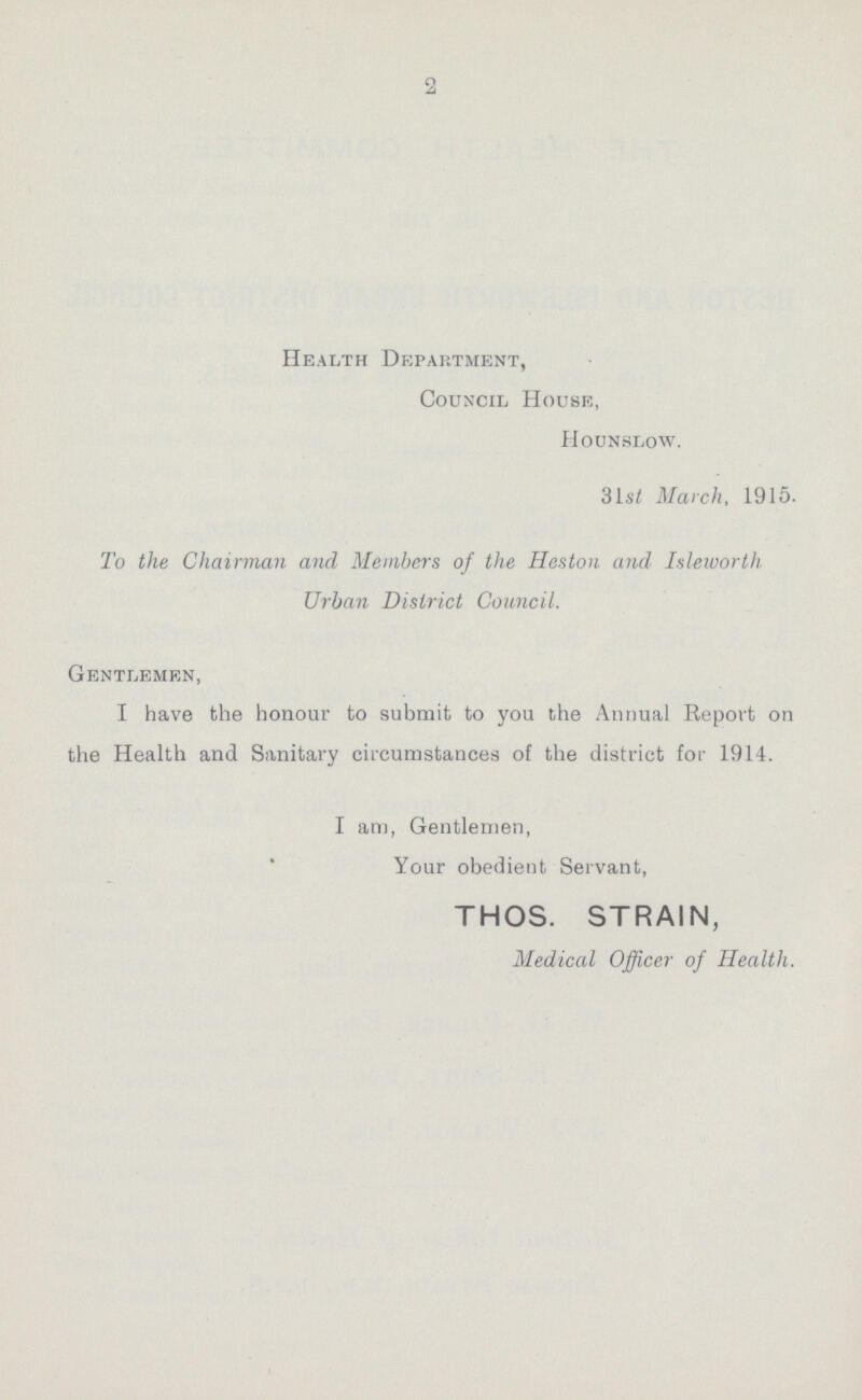 2 Health Department, Council House, Hounslow. 31st March, 1915. To the Chairman and Members of the Heston and Isleworth. Urban District Council. Gentlemen, I have the honour to submit to you the Annual Report on the Health and Sanitary circumstances of the district for 1914. I am, Gentlemen, Your obedient Servant, THOS. STRAIN, Medical Officer of Health.