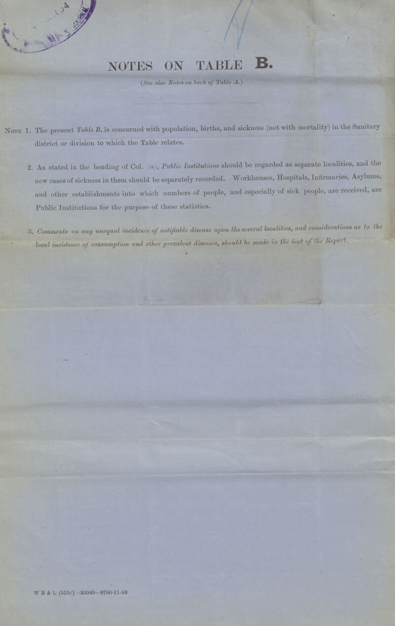 NOTES ON TABLE B. (See also Notes on back of Table A.) Note 1. The present Table B. is concerned with population, births, and sickness (not with mortality) in the Sanitary district or division to which the Table relates. 2. As stated in the heading of Col. (a), Public Institutions should be regarded as separate localities, and the new cases of sickness in them should be separately recorded. Workhouses, Hospitals, Infirmaries, Asylums, and other establishments into which numbers of people, and especially of sick people, are received, are Public Institutions for the purpose of these statistics. 3. Comments on any unequal incidence of notifiable disease upon the several localities, and considerations as to tlie local incidence of consumption and other prevalent diseases, should, be made in the text of the Report.