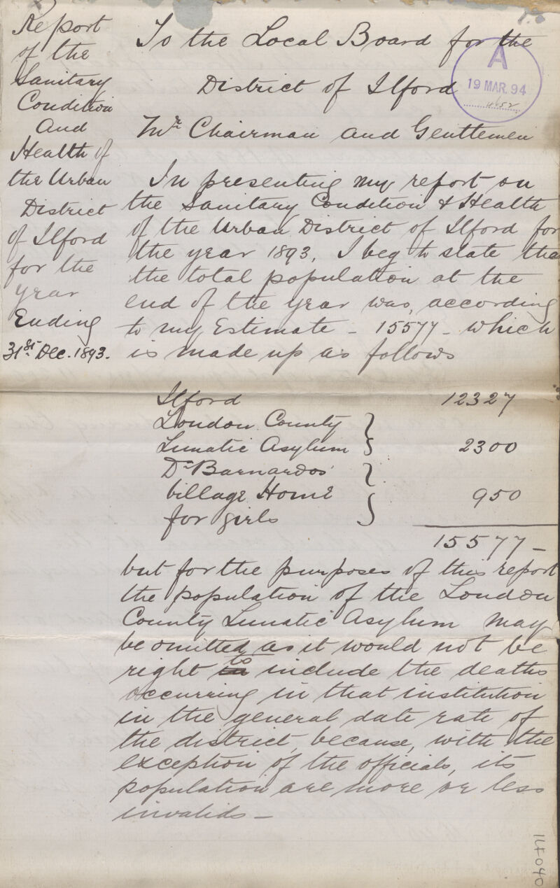 Report of the sanitary condition and health of the urban district of ilford for the year ending 31st Dec. 1893. To the local Board for the District of Ilford The chairman and gentlemen In presenting my report on the sanitary condition of health of the urban district of Ilford for the year 1893. I beg to state that the local population at the end of the year was according to my estimate - 15577- which is made up as fallows Ilford 12327 Doudou county } Lumate gsylum} 2300 D.barrardos} Fillage home} 950 for sirle} 15577 Bit for the purpose of the report the population of the London Country lunate asylum may be ouilted as it would not be right to include the death occurring in that illustration in the general date rate of the district because with the exception of the official, the population are more or less includes- 14040