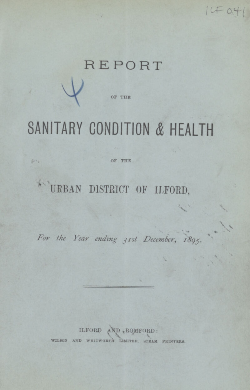 ICF 041 R E PORT of the SANITARY CONDITION & HEALTH of the URBAN DISTRICT OF ILFORD, For the Year ending 31st December, 1895. ILFORD AND ROMFORD: WILSON AND WHITWORTH LIMITED, STEAM PRINTERS.