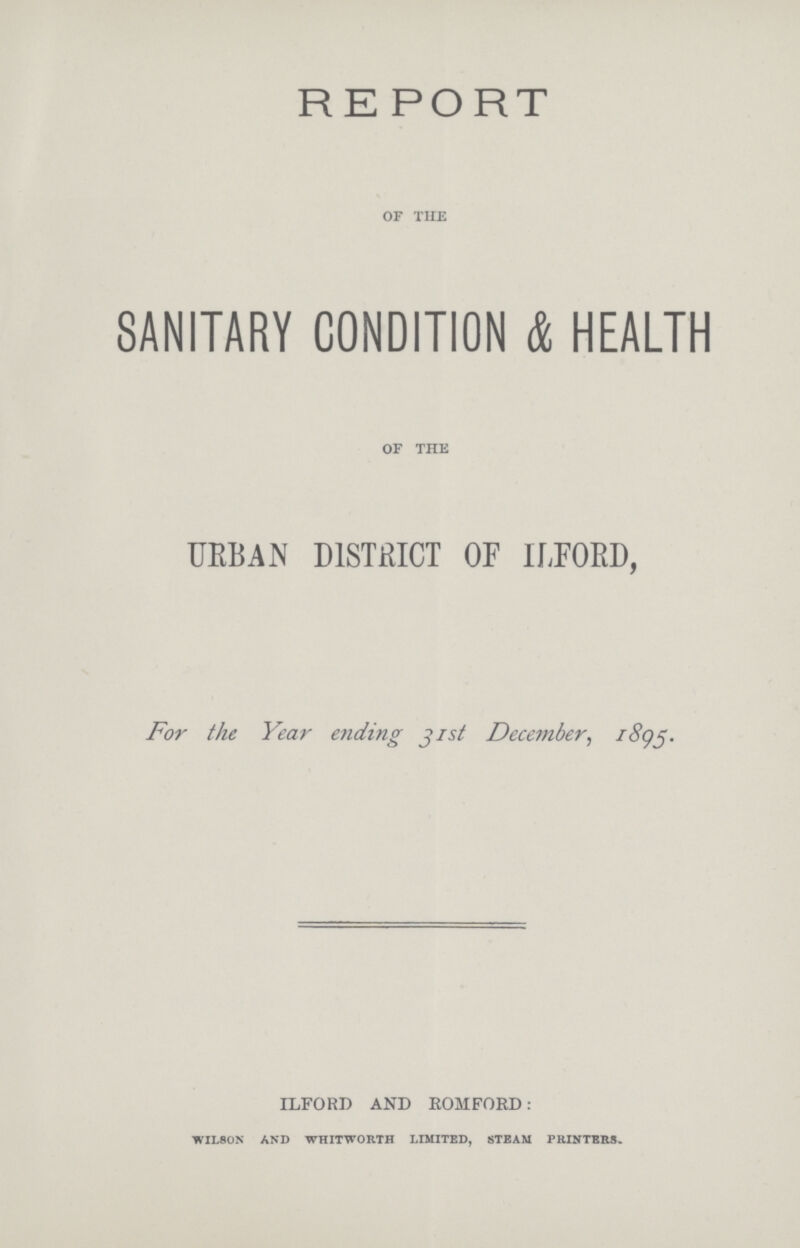 REPORT of the SANITARY CONDITION & HEALTH of the URBAN DISTRICT OF ILFORD, For the Year ending jist December, 1895. ILFORD AND ROMFORD: WILSON AND WHITWORTH LIMITED, STEAM PRINTERS.