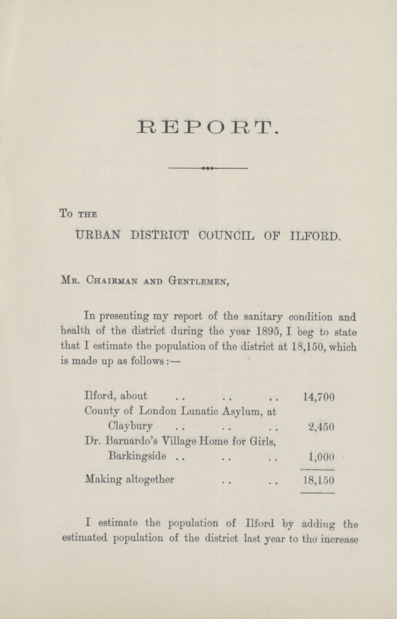 REPORT. To the URBAN DISTRICT COUNCIL OF ILFORD. Mr. Chairman and Gentlemen, In presenting my report of the sanitary condition and health of the district during the year 1895, I beg to state that I estimate the population of the district at 18,150, which is made up as follows:— Ilford, about 14,700 County of London Lunatic Asylum, at Claybury 2,450 Dr. Barnardo's Village Home for Girls, Barkingside 1,000 Making altogether 18,150 I estimate the population of Ilford by adding the estimated population of the district last year to the increase