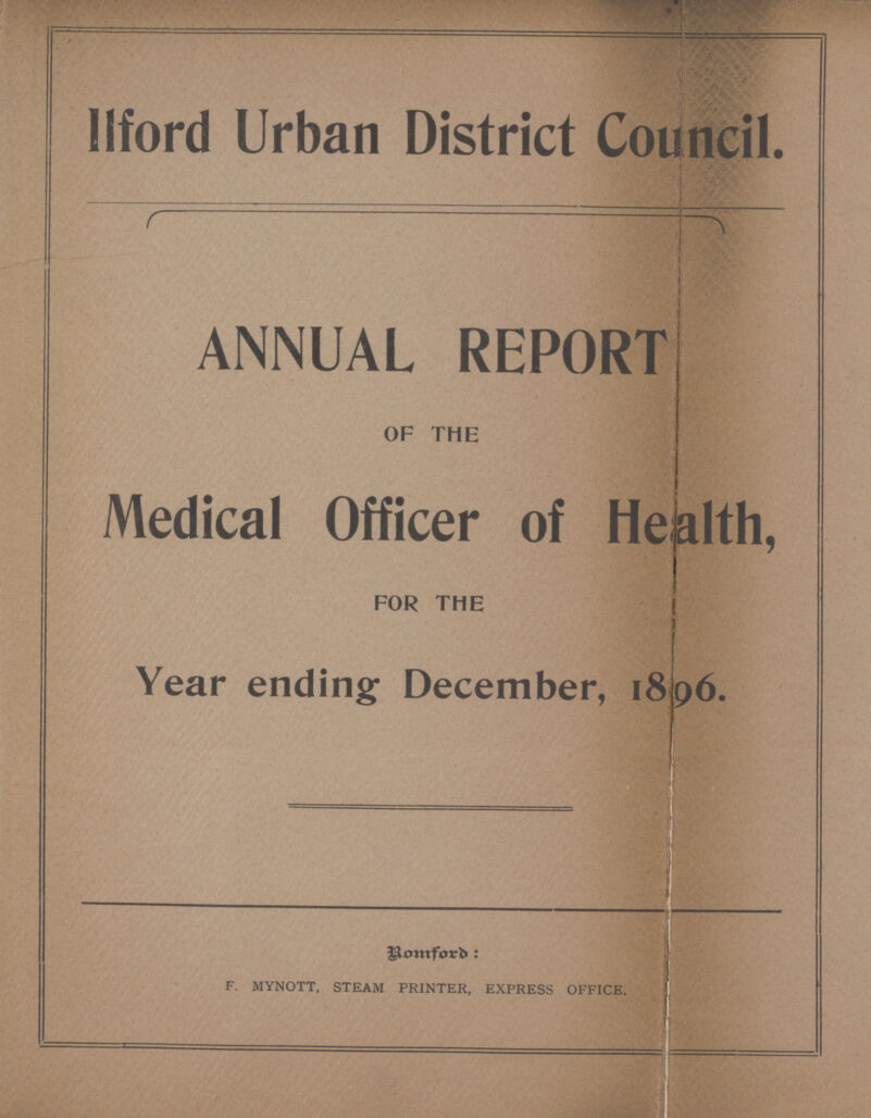 Ilford Urban District Council. ANNUAL REPORT OF THE Medical Officer of Health, FOR THE Year ending December, 1896. Bomford: F. MYNOTT. STEAM PRINTER, EXPRESS OFFICE.