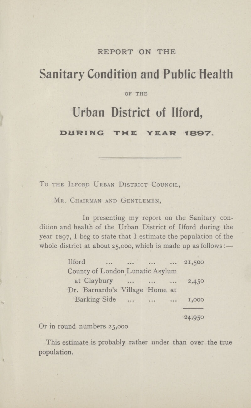 REPORT ON THE Sanitary Condition and Public Health of the Urban District of Ilford, DURING THE YEAR 1897. To the Ilford Urban District Council, Mr. Chairman and Gentlemen, In presenting my report on the Sanitary con dition and health of the Urban District of Ilford during the year 1897, I beg to state that I estimate the population of the whole district at about 25,000, which is made up as follows:— Ilford 21,500 County of London Lunatic Asylum at Claybury 2,450 Dr. Barnardo's Village Home at Barking Side 1,000 24,950 Or in round numbers 25,000 This estimate is probably rather under than over the true population.