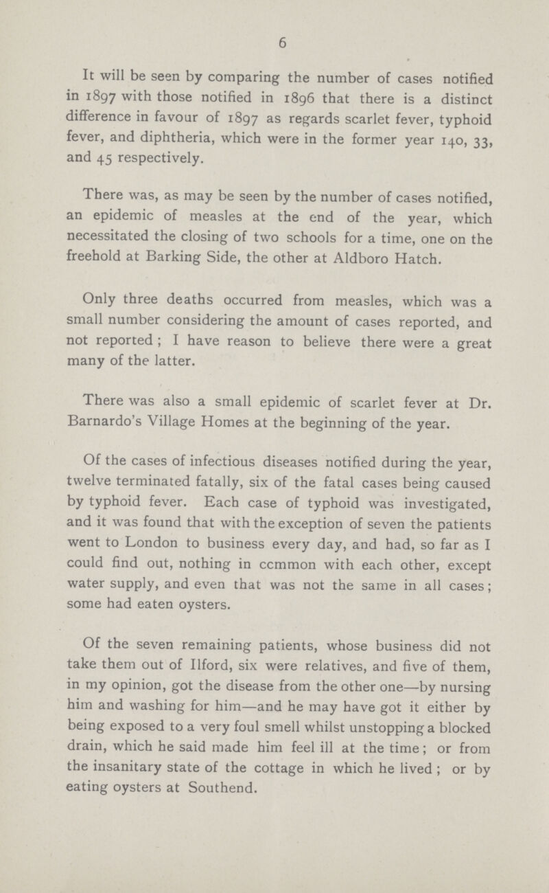 6 It will be seen by comparing the number of cases notified in 1897 with those notified in 1896 that there is a distinct difference in favour of 1897 as regards scarlet fever, typhoid fever, and diphtheria, which were in the former year 140, 33, and 45 respectively. There was, as may be seen by the number of cases notified, an epidemic of measles at the end of the year, which necessitated the closing of two schools for a time, one on the freehold at Barking Side, the other at Aldboro Hatch. Only three deaths occurred from measles, which was a small number considering the amount of cases reported, and not reported; I have reason to believe there were a great many of the latter. There was also a small epidemic of scarlet fever at Dr. Barnardo's Village Homes at the beginning of the year. Of the cases of infectious diseases notified during the year, twelve terminated fatally, six of the fatal cases being caused by typhoid fever. Each case of typhoid was investigated, and it was found that with the exception of seven the patients went to London to business every day, and had, so far as I could find out, nothing in common with each other, except water supply, and even that was not the same in all cases; some had eaten oysters. Of the seven remaining patients, whose business did not take them out of Ilford, six were relatives, and five of them, in my opinion, got the disease from the other one—by nursing him and washing for him—and he may have got it either by being exposed to a very foul smell whilst unstopping a blocked drain, which he said made him feel ill at the time; or from the insanitary state of the cottage in which he lived; or by eating oysters at Southend.