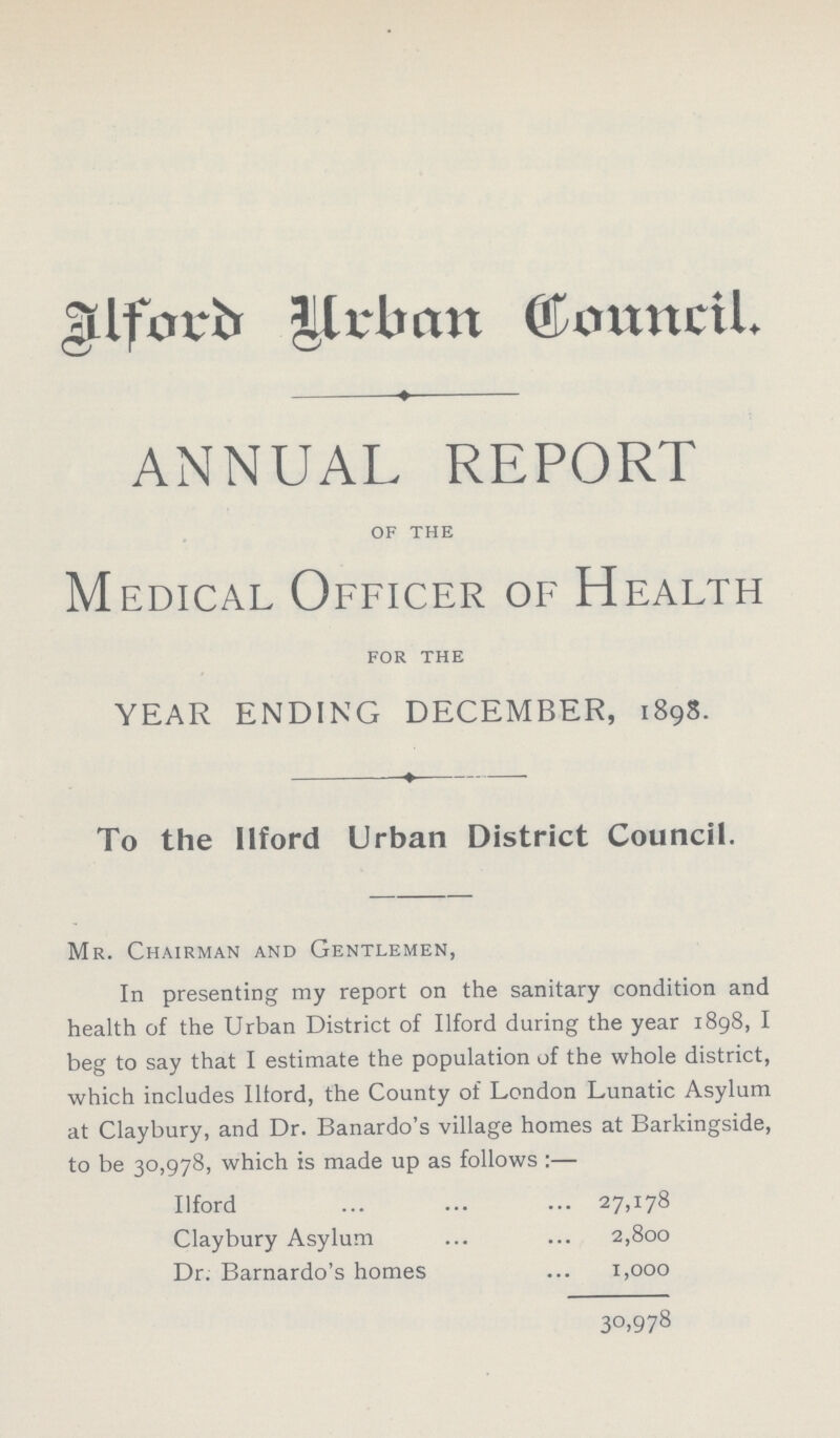 Ilford Urban Council. ANNUAL REPORT of the Medical Officer of Health for the YEAR ENDING DECEMBER, 1898. To the Ilford Urban District Council. Mr. Chairman and Gentlemen, In presenting my report on the sanitary condition and health of the Urban District of Ilford during the year 1898, I beg to say that I estimate the population of the whole district, which includes Ilford, the County of London Lunatic Asylum at Claybury, and Dr. Banardo's village homes at Barkingside, to be 30,978, which is made up as follows:— Ilford 27,178 Claybury Asylum 2,800 Dr. Barnardo's homes 1,000 30.978