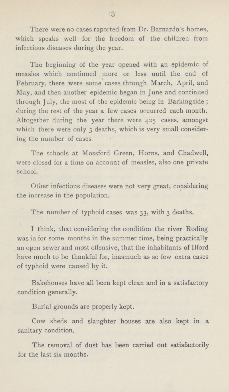 3 There were no cases reported from Dr. Barnardo's homes, which speaks well for the freedom of the children from infectious diseases during the year. The beginning of the year opened with an epidemic of measles which continued more or less until the end of February, there were some cases through March, April, and May, and then another epidemic began in June and continued through July, the most of the epidemic being in Barkingside ; during the rest of the year a few cases occurred each month. Altogether during the year there were 425 cases, amongst which there were only 5 deaths, which is very small consider ing the number of cases. The schools at Mossford Green, Horns, and Chadwell, were closed for a time on account of measles, also one private school. Other infectious diseases were not very great, considering the increase in the population. The number of typhoid cases was 33, with 3 deaths. I think, that considering the condition the river Roding was in for some months in the summer time, being practically an open sewer and most offensive, that the inhabitants of Ilford have much to be thankful for, inasmuch as so few extra cases of typhoid were caused by it. Bakehouses have all been kept clean and in a satisfactory condition generally. Burial grounds are properly kept. Cow sheds and slaughter houses are also kept in a sanitary condition. The removal of dust has been carried out satisfactorily for the last six months.