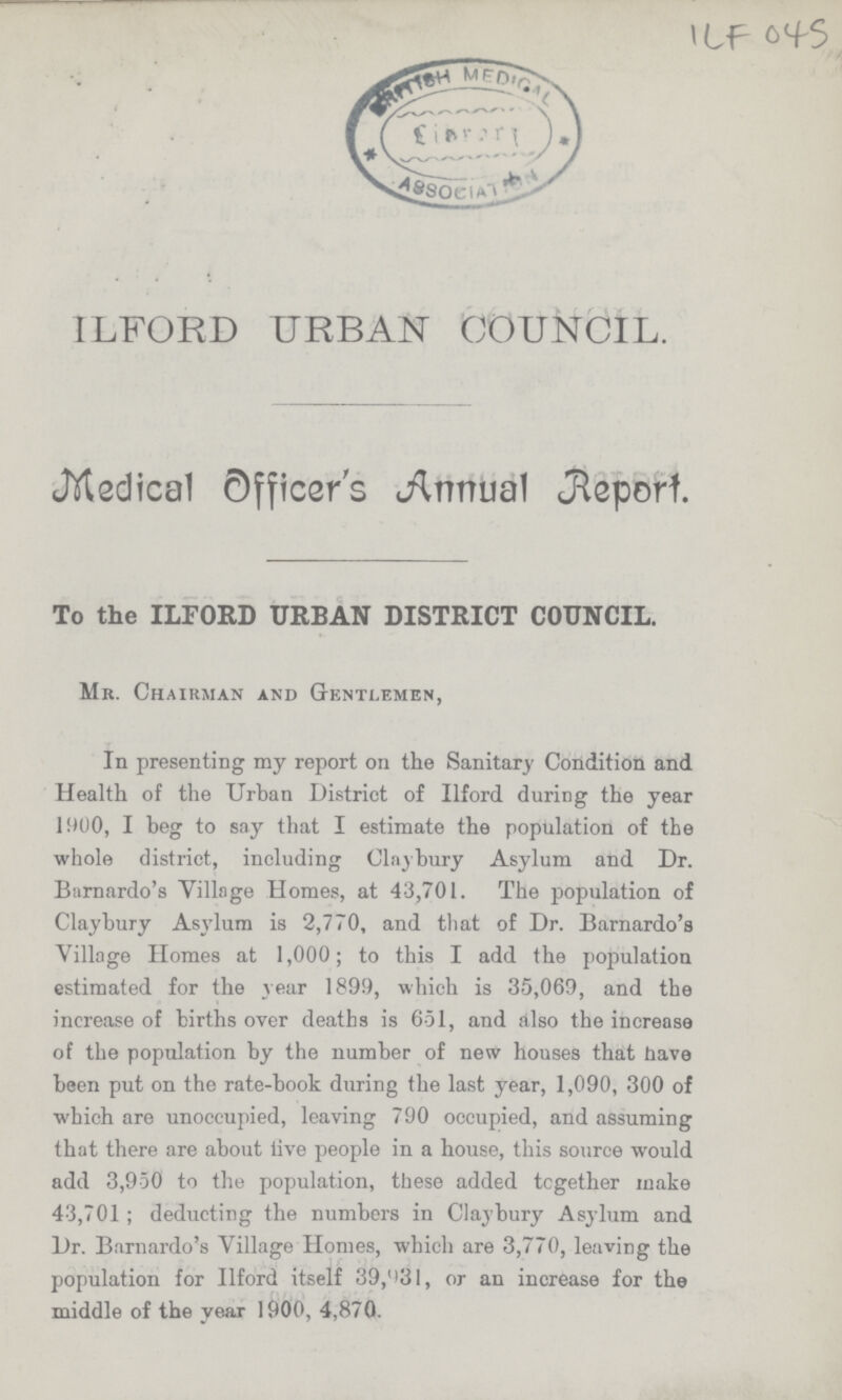 ILF 045 ILFORD URBAN COUNCIL. Medical Officer's Annual Report. To the ILFORD URBAN DISTRICT COUNCIL. Mr. Chairman and Gentlemen, In presenting my report on the Sanitary Condition and Health of the Urban District of Ilford during the year 1900, I beg to say that I estimate the population of the whole district, including Clay bury Asylum and Dr. Barnardo's Village Homes, at 43,701. The population of Claybury Asylum is 2,770, and that of Dr. Barnardo's Village Homes at 1,000; to this I add the population estimated for the year 1899, which is 35,069, and the increase of births over deaths is 651, and also the increase of the population by the number of new houses that have been put on the rate-book during the last year, 1,090, 300 of which are unoccupied, leaving 790 occupied, and assuming that there are about live people in a house, this source would add 3,950 to the population, these added together make 43,701; deducting the numbers in Claybury Asylum and Dr. Barnardo's Village Homes, which are 3,770, leaving the population for Ilford itself 39,931, or an increase for the middle of the year 1900, 4,870.