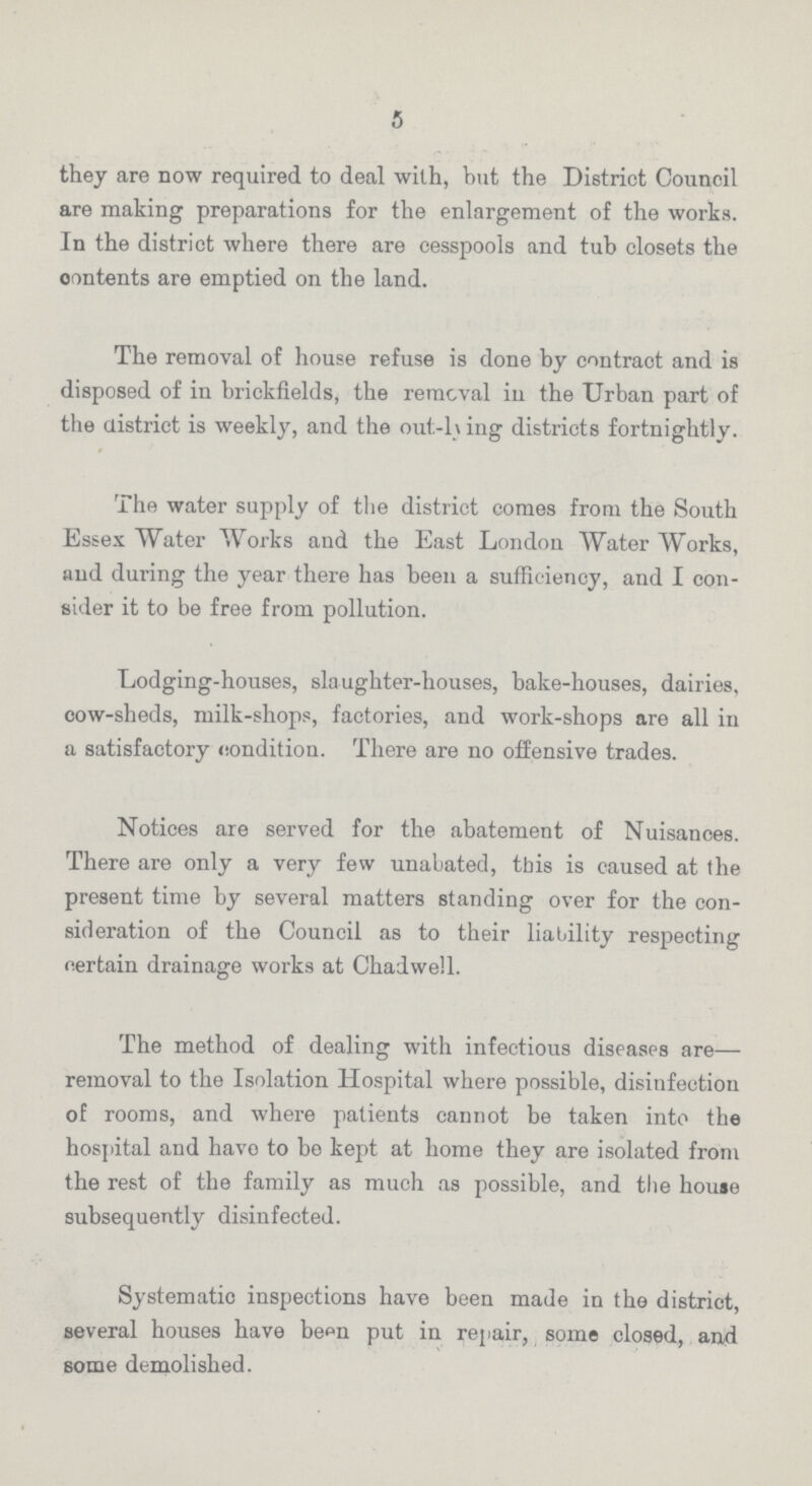 5 they are now required to deal with, but the District Council are making preparations for the enlargement of the works. In the district where there are cesspools and tub closets the contents are emptied on the land. The removal of house refuse is done by contract and is disposed of in brickfields, the removal in the Urban part of the district is weekly, and the out-l\ ing districts fortnightly. The water supply of the district comes from the South Essex Water Works and the East London Water Works, and during the year there has been a sufficiency, and I con sider it to be free from pollution. Lodging-houses, slaughter-houses, bake-houses, dairies, cow-sheds, milk-shops, factories, and work-shops are all in a satisfactory condition. There are no offensive trades. Notices are served for the abatement of Nuisances. There are only a very few unabated, this is caused at the present time by several matters standing over for the con sideration of the Council as to their liability respecting certain drainage works at Chadwell. The method of dealing with infectious diseases are— removal to the Isolation Hospital where possible, disinfection of rooms, and where patients cannot be taken into the hospital and have to be kept at home they are isolated from the rest of the family as much as possible, and the house subsequently disinfected. Systematic inspections have been made in the district, several houses have been put in repair, some closed, and some demolished.