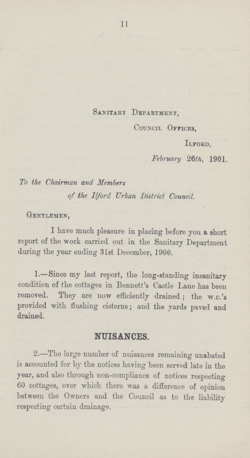 11 Sanitary Department, Council Offices, Ilford, February 26th, 1901. To the Chairman and Members of the Ilford Urban District Council. Gentlemen, I have much pleasure in placing before you a short report of the work carried out in the Sanitary Department during the year ending 31st December, 1900. 1.—Since my last report, the long-standing insanitary condition of the cottages in Bennett's Castle Lane has been removed. They are now efficiently drained; the w.c.'s provided with flushing cisterns; and the yards paved and drained. NUISANCES. 2.—The large number of nuisances remaining unabated is accounted for by the notices having been served late in the year, and also through non-compliance of notices respecting 60 cottages, over which there was a difference of opinion between the Owners and the Council as to the liability respecting certain drainage.