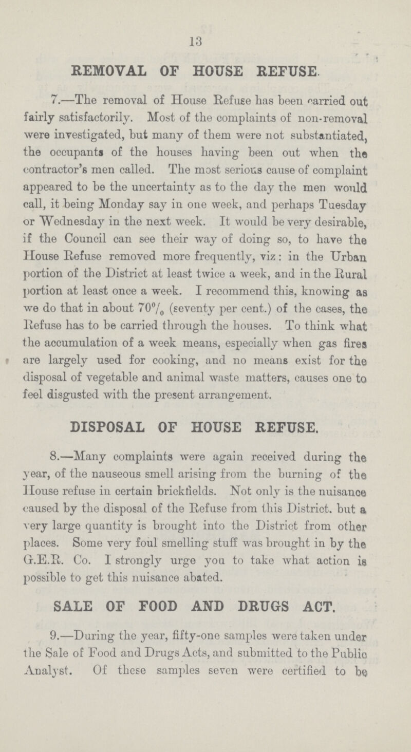 13 REMOVAL OF HOUSE REFUSE 7.—The removal of House Refuse has been carried out fairly satisfactorily. Most of the complaints of non-removal were investigated, but many of them were not substantiated, the occupants of the houses having been out when the contractor's men called. The most serious cause of complaint appeared to be the uncertainty as to the day the men would call, it being Monday say in one week, and perhaps Tuesday or Wednesday in the next week. It would be very desirable, if the Council can see their way of doing so, to have the House Refuse removed more frequently, viz: in the Urban portion of the District at least twice a week, and in the Rural portion at least once a week. I recommend this, knowing as we do that in about 70% (seventy per cent.) of the cases, the Refuse has to be carried through the houses. To think what the accumulation of a week means, especially when gas fires are largely used for cooking, and no means exist for the disposal of vegetable and animal waste matters, causes one to feel disgusted with the present arrangement. DISPOSAL OF HOUSE REFUSE. 8.—Many complaints were again received during the year, of the nauseous smell arising from the burning of the House refuse in certain brickfields. Not only is the nuisance caused by the disposal of the Refuse from this District, but a very large quantity is brought into the District from other places. Some very foul smelling stuff was brought in by the G.E.R. Co. I strongly urge you to take what action is possible to get this nuisance abated. SALE OF FOOD AND DRUGS ACT. 9.—During the year, fifty-one samples were taken under the Sale of Food and Drugs Acts, and submitted to the Public Analyst. Of these samples seven were certified to be