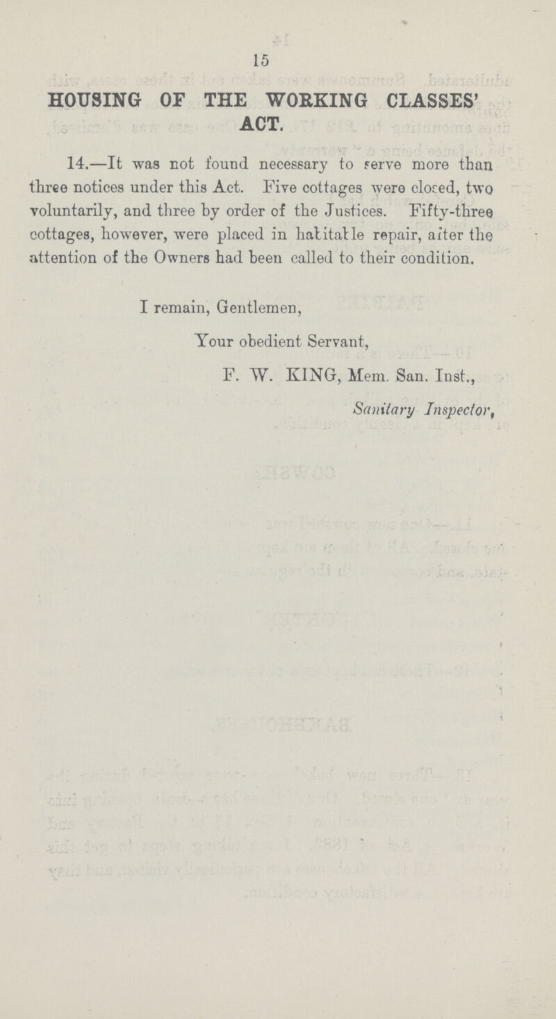 15 HOUSING OF THE WORKING CLASSES' ACT. 14.—It was not found necessary to serve more than three notices under this Act. Five cottages were closed, two voluntarily, and three by order of the Justices. Fifty-three cottages, however, were placed in habitable repair, after the attention of the Owners had been called to their condition. I remain, Gentlemen, Your obedient Servant, F. W. KING, Mem. San. Inst., Sanitary Inspector.