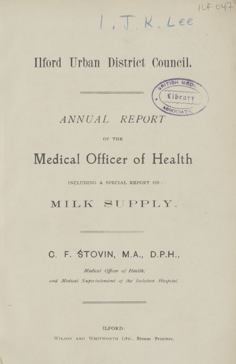 ILF 047 I.J.K.Lee Ilford Urban District Council. ANNUAL REPORT OF the Medical Officer of Health INCLUDING A SPECIAL REPORT ON MILK SUPPLY. C. F. STOVIN, M.A., D.P.H., Medical Officer of Health: and Medical Superintendent of the Isolation Hospital ILFORD: Wilson and Whithworth Ltd.. Steam Printers.