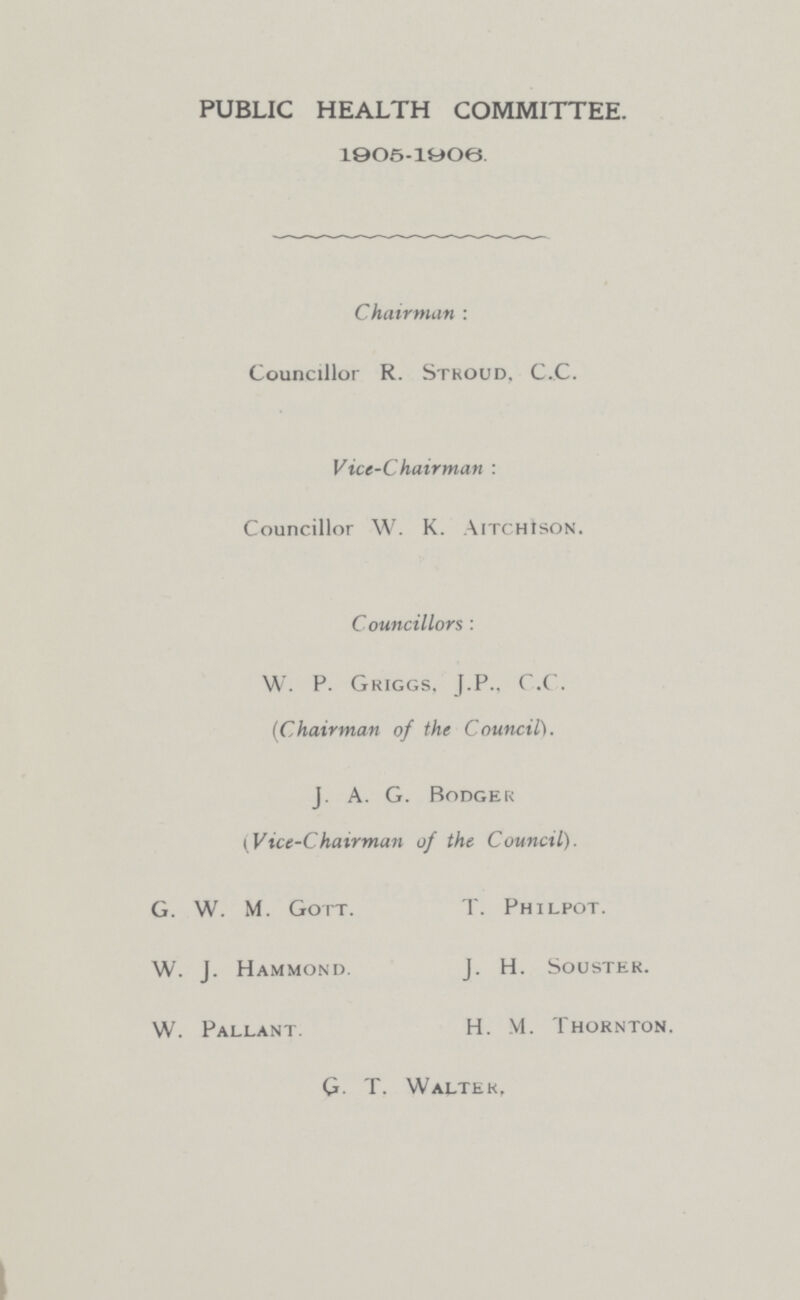 PUBLIC HEALTH COMMITTEE. 1905-1906. Chairman: Councillor R. Stroud. C.C. Vice-Chairman: Councillor W. K. Aitchison. Councillors: W. P. Griggs, J.P., C.C. (Chairman of the Council). J. A. G. Bodger (Vice-Chairman of the Council). G. W. M. Gott. W. J. Hammond. W. Pallant. T. Philpot. J. H. Souster. H. M. Thornton. G. T. Walter,