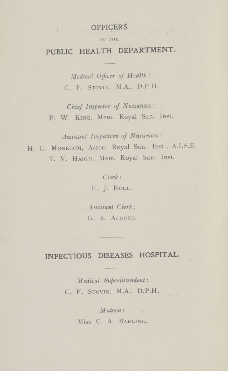 OFFICERS OF THE PUBLIC HEALTH DEPARTMENT. Medical Officer of Health: C. F. Stovin, M. A.. D.P H. Chief Inspector of Nuisances: F. W. King, Mem. Royal San. Inst. Assistant Inspectors of Nuisances: H. C. Monkcom, Assoc. Royal San. Inst., A.I.S.E. T. V. Haigh, Mem. Royal San. Inst. Clerk: F. J. Bull. Assistant Clerk: G. A. Aldous. INFECTIOUS DISEASES HOSPITAL. Medical Superintendent: C. F. Stovin, M.A., D.P.H. Matron: Miss C. A. Barling.