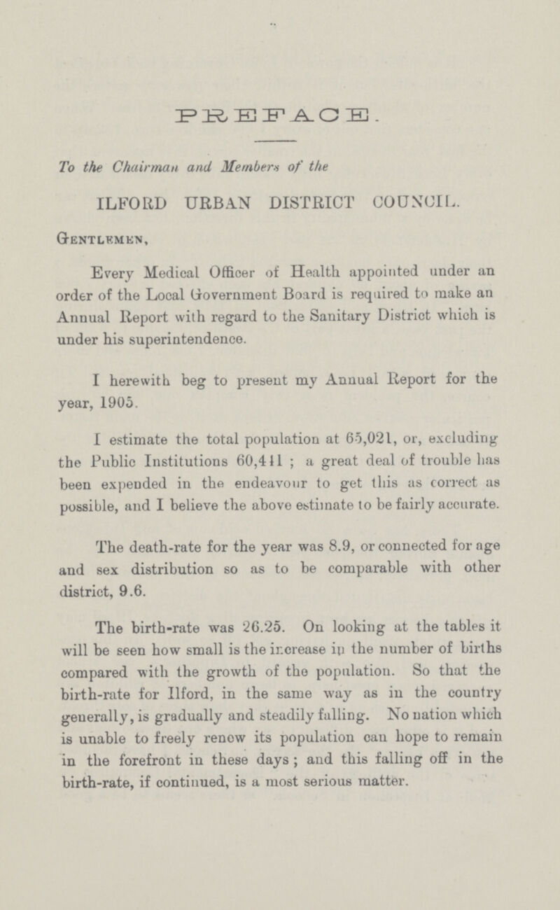 PREFACE. To the Chairman and Members of the ILFORD URBAN DISTRICT COUNCIL. Gentlemen, Every Medical Officer of Health appointed under an order of the Local Government Board is required to make an Annual Report with regard to the Sanitary District which is under his superintendence. I herewith beg to present my Annual Report for the year, 1905. I estimate the total population at 65,021, or, excluding the Public Institutions 60,411; a great deal of trouble has been expended in the endeavour to get this as correct as possible, and I believe the above estimate to be fairly accurate. The death-rate for the year was 8.9, or connected for age and sex distribution so as to be comparable with other district, 9.6. The birth-rate was 26.25. On looking at the tables it will be seen how small is the increase in the number of births compared with the growth of the population. So that the birth-rate for Ilford, in the same way as in the country generally, is gradually and steadily falling. No nation which is unable to freely renew its population can hope to remain in the forefront in these days; and this falling off in the birth-rate, if continued, is a most serious matter.