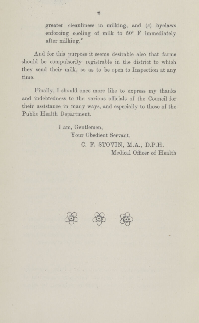 8 greater cleanliness in milking, and (c) byelaws enforcing cooling of milk to 50° F immediately after milking.'' And for this purpose it seems desirable also that farms should be compulsorily registrable in the district to which they send their milk, so as to be open to Inspection at any time. Finally, I should once more like to express my thanks and indebtedness to the various officials of the Council for their assistance in many ways, and especially to those of the Public Health Department. I am, Gentlemen, Your Obedient Servant, C. F. STOVIN, M.A.., D.P.H. Medical Officer of Health