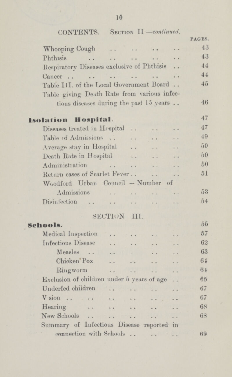 10 CONTENTS. Section II —continued. PAGES. Whooping Cough 43 Phthisis 43 Respiratory Diseases exclusive of Phthisis 44 Cancer 44 Table III. of the Local Government Board 45 Table giving Death Rate from various infec tious diseases during the past 15 years 46 Isolation Hospital- 47 Diseases treated in Hospital 47 Table of Admissions 49 Average stay in Hospital 50 Death Rate in Hospital 50 Administration 50 Return cases of Scarlet Fever 51 Woodford Urban Council — Number of Admissions 53 Disinfection 54 SECTION III. Schools. 55 Medical Inspection 57 Infectious Disease 62 Measles 63 Chicken'Pox 61 Ringworm 61 Exclusion of children under 5 years of age 65 Underfed children 67 V sion 67 Hearing 68 New Schools 63 Summary of Infectious Disease reported in connection with Schools 69