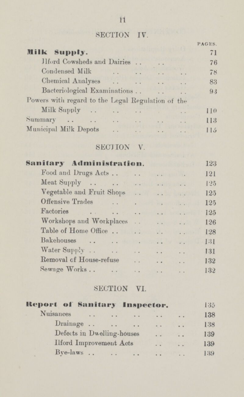 11 SECTION IV. PAGES. Milk Supply. 71 Ilford Cowsheds and Dairies 76 Condensed Milk 78 Chemical Analyses 83 Bacteriological Examinations 93 Powers with regard to the Legal Regulation of the Milk Supply 110 Summary 113 Municipal Milk Depots 115 SECTION V. Sanitary Administration. 123 Food and Drugs Acts 121 Meat Supply 125 Vegetable and Fruit Shops 125 Offensive Trades 125 Factories 125 Workshops and Workplaces 126 Table of Home Office 128 Bakehouses 131 Water Supply 131 Removal of House-refuse 132 Sewage Works 132 SECTION VI. Report of Sanitary Inspector. 135 Nuisances 138 Drainage 138 Defects in Dwelling-houses 139 Ilford Improvement Acts 139 Bye-laws 139