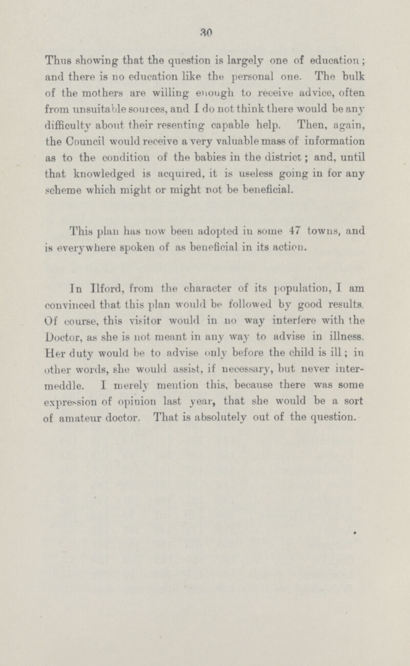 30 Thus showing that the question is largely one of education ; and there is no education like the personal one. The hulk of the mothers are willing enough to receive advice, often from unsuitable sources, and I do not think there would be any difficulty about their resenting capable help. Then, again, the Council would receive a very valuable mass of information as to the condition of the babies in the district; and, until that knowledged is acquired, it is useless going in for any scheme which might or might not be beneficial. This plan has now been adopted iu some 47 towns, and is everywhere spoken of as beneficial in its action. In Ilford, from the character of its population, I am convinced that this plan would be followed by good results. Of course, this visitor would in no way interfere with the Doctor, as she is not meant in any way to advise in illness. Her duty would be to advise only before the child is ill; in other words, she would assist, if necessary, but never inter meddle. I merely mention this, because there was some expression of opinion last year, that she would be a sort of amateur doctor. That is absolutely out of the question.
