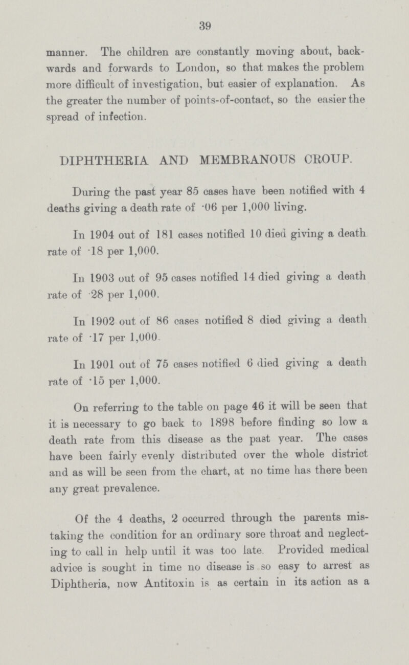 39 manner. The children are constantly moving about, back wards and forwards to London, so that makes the problem more difficult of investigation, but easier of explanation. As the greater the number of points-of-contact, so the easier the spread of infection. DIPHTHERIA AND MEMBRANOUS CROUP. During the past year 85 cases have been notified with 4 deaths giving a death rate of .06 per 1,000 living. In 1904 out of 181 cases notified 10 died giving a death rate of 18 per 1,000. In 1903 out of 95 cases notified 14 died giving a death rate of 28 per 1,000. In 1902 out of 86 cases notified 8 died giving a death rate of .17 per 1,000 In 1901 out of 75 oases notified 6 died giving a death rate of .15 per 1,000. On referring to the table on page 46 it will be seen that it is necessary to go back to 1898 before finding so low a death rate from this disease as the past year. The cases have been fairly evenly distributed over the whole district and as will be seen from the chart, at no time has there been any great prevalence. Of the 4 deaths, 2 occurred through the parents mis taking the condition for an ordinary sore throat and neglect ing to call in help until it was too late. Provided medical advice is sought in time no disease is so easy to arrest as Diphtheria, now Antitoxin is as certain in its action as a