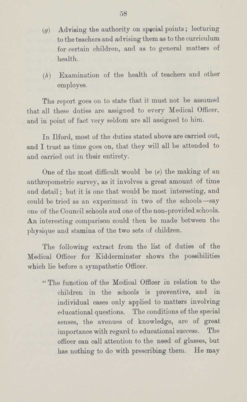 58 (g) Advising the authority on special points; lecturing to the teachers and advising them as to the curriculum for certain children, and as to general matters of health. (h) Examination of the health of teachers and other employes. The report goes on to state that it must not be assumed that all these duties are assigned to every Medical Officer, and in point of fact very seldom are all assigned to him. In Ilford, most of the duties stated above are carried out, and I trust as time goes on, that they will all be attended to and carried out in their entirety. One of the most difficult would be (e) the making of an anthropometric survey, as it involves a great amount of time and detail; but it is one that would be most interesting, and could be tried as an experiment in two of the schools—say one of the Council schools and one of the non-provided schools. An interesting comparison could then be made between the physique and stamina of the two sets of children. The following extract from the list of duties of the Medical Officer for Kidderminster shows the possibilities which lie before a sympathetic Officer. The funotion of the Medical Offloer in relation to the children in the schools is preventive, and in individual cases only applied to matters involving educational questions. The conditions of the special senses, the avenues of knowledge, are of great importance with regard to educational success. The officer can call attention to the need of glasses, but has nothing to do with prescribing them. He may