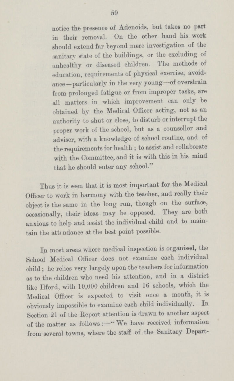 59 notice the presence of Adenoids, but takes no part in their removal. On the other hand his work should extend far beyond mere investigation of the sanitary state of the buildings, or the excluding of unhealthy or diseased children. The methods of education, requirements of physical exercise, avoid ance—particularly in the very young—of overstrain from prolonged fatigue or from improper tasks, are all matters in which improvement can only be obtained by the Medical Officer acting, not as an authority to shut or close, to disturb or interrupt the proper work of the school, but as a counsellor and adviser, with a knowledge of school routine, and of the requirements for health; to assist and collaborate with the Committee, and it is with this in his mind that he should enter any sohool. Thus it is seen that it is most important for the Medical Officer to work in harmony with the teacher, and really their object is the same in the long run, though on the surfaoe, occasionally, their ideas may be opposed. They are both anxious to help and assist the individual child and to main tain the attendance at the best point possible. In most areas where medical inspection is organised, the School Medical Officer does not examine each individual child; he relies very largely upon the teachers for information as to the children who need his attention, and in a district like Ilford, with 10,000 children and 16 schools, which the Medical Officer is expected to visit once a month, it is obviously impossible to examine each child individually. In Section 21 of the Report attention is drawn to another aspect of the matter as follows:—We have received information from several towns, where the staff of the Sanitary Depart¬