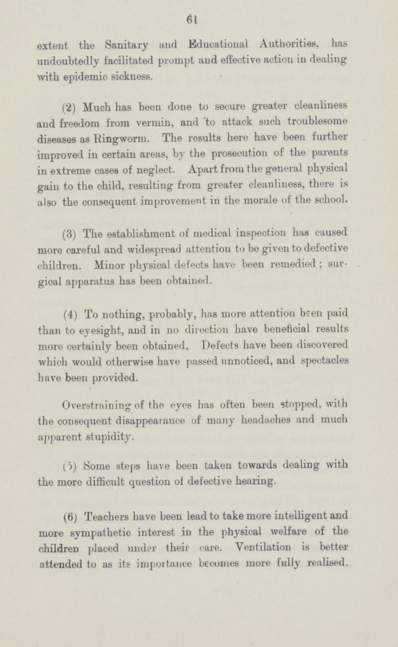 61 extent the Sanitary and Educational Authorities, has undoubtedly facilitated prompt and effective action in dealing with epidemic sickness. (2) Much has been done to secure greater cleanliness and freedom from vermin, and to attack such troublesome diseases as Ringworm. The results here have been further improved in certain areas, by the prosecution of the parents in extreme cases of neglect. Apart from the general physical gain to the child, resulting from greater cleanliness, there is also the consequent improvement in the morale of the school. (3) The establishment of medical inspection has caused more careful and widespread attention to be given to defective children. Minor physical defects have been remedied; sur gical apparatus has been obtained. (4) To nothing, probably, has more attention been paid than to eyesight, and in no direction have beneficial results more certainly been obtained. Defects have been discovered which would otherwise have passed unnoticed, and spectacles have been provided. Overstraining of the eyes has often been stopped, with the consequent disappearance of many headaches and much apparent stupidity. (5) Some steps have been taken towards dealing with the more difficult question of defective hearing. (6) Teachers have been lead to take more intelligent and more sympathetic interest in the physical welfare of the children placed under their care. Ventilation is better attended to as its importance becomes more fully realised.