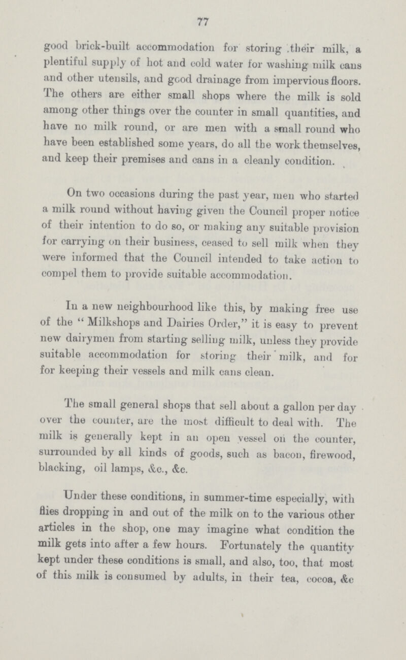 77 good Lrick-built accommodation for storing .their milk, a plentiful supply of hot and cold water for washing milk cans and other utensils, and good drainage from impervious floors. The others are either small shops where the milk is sold among other things over the counter in small quantities, and have no milk round, or are men with a small round who have been established some years, do all the work themselves, and keep their premises and cans in a cleanly condition. On two occasions during the past year, men who started a milk round without having given the Council proper notice of their intention to do so, or making any suitable provision for carrying on their business, ceased to sell milk when they were informed that the Council intended to take action to compel them to provide suitable accommodation. In a new neighbourhood like this, by making free use of the Milkshops and Dairies Order, it is easy to prevent new dairymen from starting selling milk, unless they provide suitable accommodation for storing their milk, and for for keeping their vessels and milk cans clean. The small general shops that sell about a gallon per day over the counter, are the most difficult to deal with. The milk is generally kept in an open vessel oh the counter, surrounded by all kinds of goods, such as bacon, firewood, blacking, oil lamps, &c., &c. Under these conditions, in summer-time especially, with flies dropping in and out of the milk on to the various other articles in the shop, one may imagine what condition the milk gets into after a few hours. Fortunately the quantity kept under these conditions is small, and also, too, that most of this milk is consumed by adults, in their tea, cocoa, &c