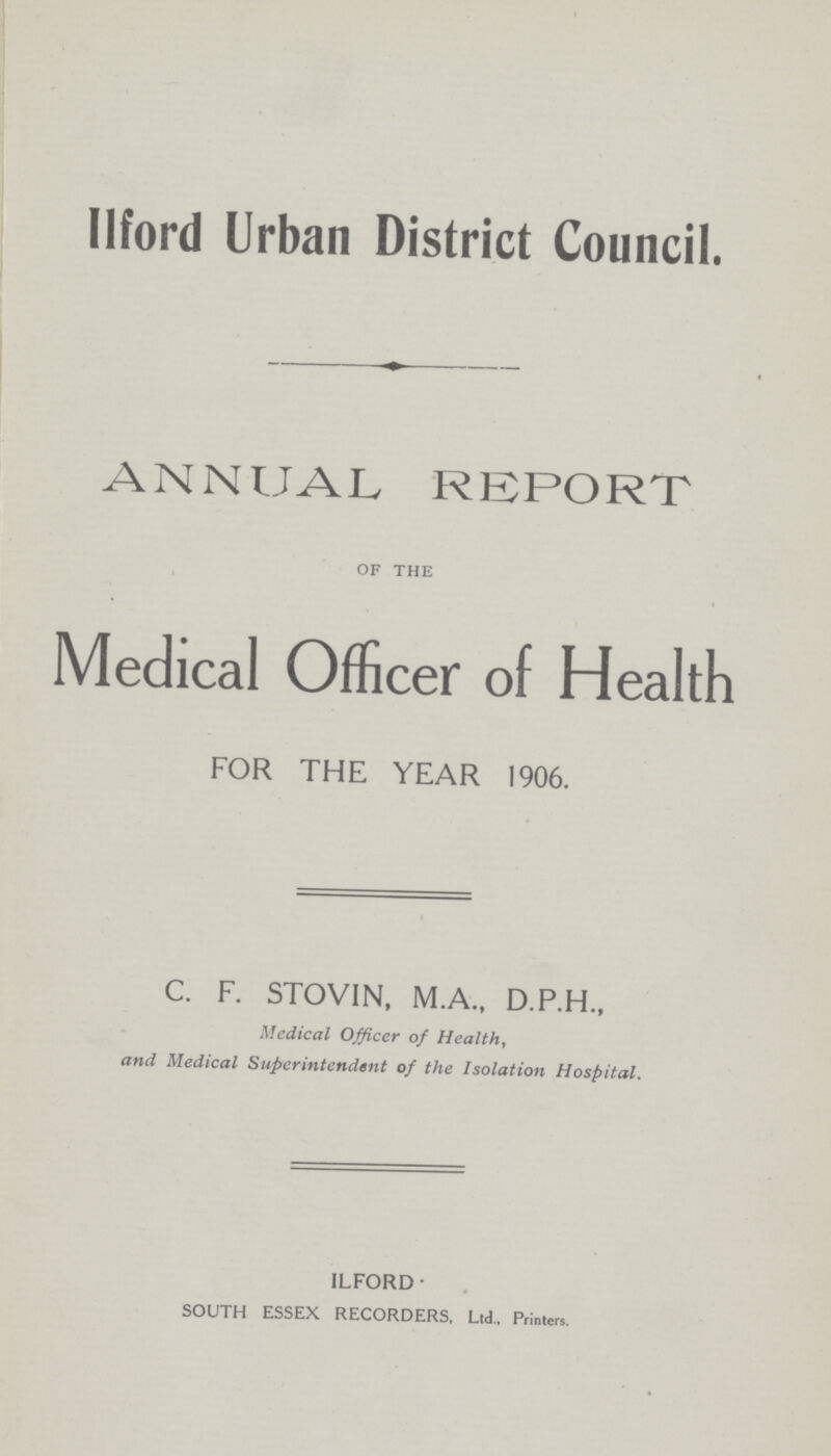 Ilford Urban District Council. ANNUAL REPORT of the Medical Officer of Health FOR THE YEAR 1906. C. F. STOV1N, M.A., D.P.H., Medical Officer of Health, and Medical Superintendent of the Isolation Hospital. ILFORD- SOUTH ESSEX RECORDERS, Ltd., Printers.