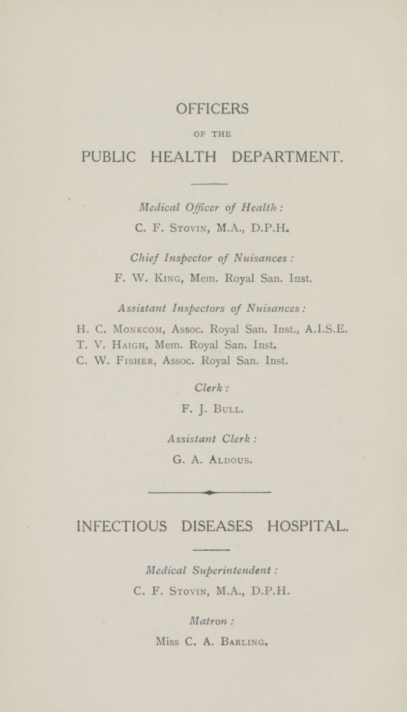 OFFICERS of the PUBLIC HEALTH DEPARTMENT. Medical Officer of Health: C. F. Stovin, M.A., D.P.H. Chief Inspector of Nuisances: F. W. King, Mem. Royal San. Inst. Assistant Inspectors of Nuisances: H. C. Monkcom, Assoc. Royal San. Inst., A.I.S.E. T. V. Haigh, Mem. Royal San. Inst. C. W. Fisher, Assoc. Royal San. Inst. Clerk: F. J. Bull. Assistant Clerk: G. A. Aldous. INFECTIOUS DISEASES HOSPITAL. Medical Superintendent: C. F. Stovin, M.A., D.P.H. Matron: Miss C. A. Barling.