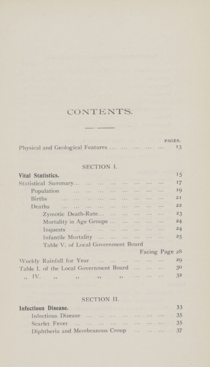 CONTENTS. pages. Physical and Geological Features 13 SECTION I. Vital Statistics. 15 Statistical Summary 17 Population 19 Births 21 Deaths 22 Zymotic Death-Rate 23 Mortality in Age Groups 24 Inquests 24 Infantile Mortality 25 Table V. of Local Government Board Facing Page 28 Weekly Rainfall for Year 29 Table I. of the Local Government Board 30 ,, IV. ,, ,, ,, ,, 32 SECTION II. Infectious Disease. 33 Infectious Disease 35 Scarlet Fever 35 Diphtheria and Membranous Croup 37