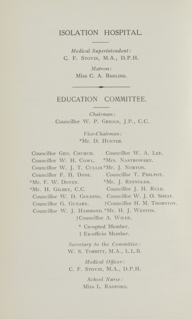 ISOLATION HOSPITAL. Medical Superintendent: C. F. Stovin, M.A., D.P.H. Matron: Miss C. A. Barling. EDUCATION COMMITTEE. Chairman: Councillor W. P. Griggs, J.P., C.C. Vice-Chairman: *Mr. D. Hunter. Councillor Geo. Church. Councillor W. A. Lee. Councillor W. H. Cowl. *Mrs. Nastrowsky. Councillor W. J. T. Cullis *Mr. J. Norton. Councillor F. H. Dane. Councillor T. Philpot. *Mr. F. W. Dovey. *Mr. J. Reynolds. *Mr. H. Gilbey, C.C. Councillor J. H. Rule. Councillor W. D. Golding. Councillor W. J. O. Shf.at. Councillor G. Gunary. †Councillor H. M. Thornton. Councillor W. J. Hammond. *Mr. H. J. Weston. †Councillor A. Wilde. * Co-opted Member. † Ex-officio Member. Secretary to the Committee: W. S. Torbitt, M.A., L.L.B. Medical Officer: C. F. Stovin, M.A., D.P.H. School Nurse: Miss L. Radford.