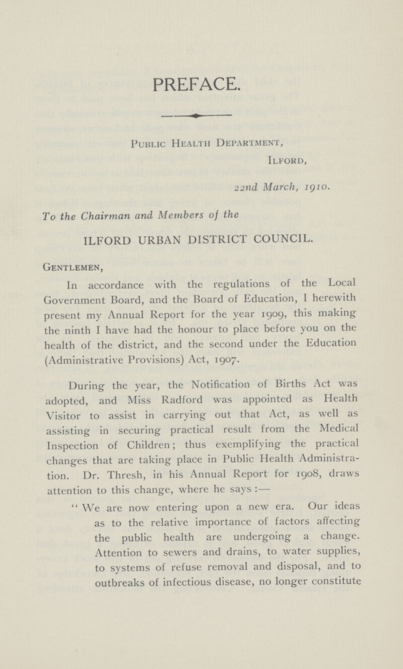 PREFACE. Public Health Department, Ilford, 22nd March, 1910. To the Chairman and Members of the ILFORD URBAN DISTRICT COUNCIL. Gentlemen, In accordance with the regulations of the Local Government Board, and the Board of Education, I herewith present my Annual Report for the year 1909, this making the ninth I have had the honour to place before you on the health of the district, and the second under the Education (Administrative Provisions) Act, 1907. During the year, the Notification of Births Act was adopted, and Miss Radford was appointed as Health Visitor to assist in carrying out that Act, as well as assisting in securing practical result from the Medical Inspection of Children; thus exemplifying the practical changes that are taking place in Public Health Administra tion. Dr. Thresh, in his Annual Report for 1908, draws attention to this change, where he says:— We are now entering upon a new era. Our ideas as to the relative importance of factors affecting the public health are undergoing a change. Attention to sewers and drains, to water supplies, to systems of refuse removal and disposal, and to outbreaks of infectious disease, no longer constitute