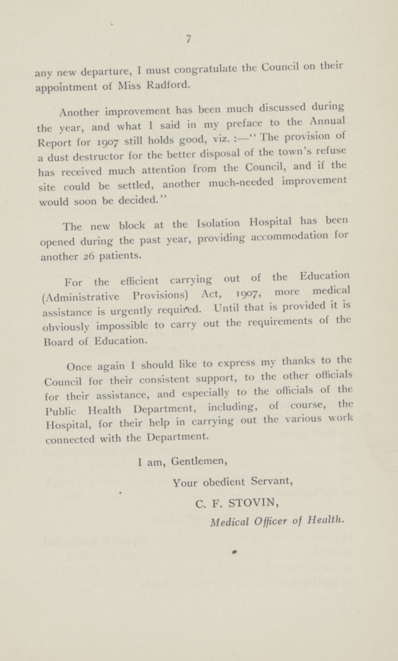 7 any new departure, I must congratulate the Council on their appointment of Miss Radford. Another improvement has been much discussed during the year, and what I said in my preface to the Annual Report for 1907 still holds good, viz.:— The provision of a dust destructor for the better disposal of the town's refuse has received much attention from the Council, and if the site could be settled, another much-needed improvement would soon be decided. The new block at the Isolation Hospital has been opened during the past year, providing accommodation for another 26 patients. For the efficient carrying out of the Education (Administrative Provisions) Act, 1907, more medical assistance is urgently required. Until that is provided it is obviously impossible to carry out the requirements of the Board of Education. Once again I should like to express my thanks to the Council for their consistent support, to the other officials for their assistance, and especially to the officials of the Public Health Department, including, of course, the Hospital, for their help in carrying out the various work connected with the Department. I am, Gentlemen, Your obedient Servant, C. F. STOVIN, Medical Officer of Health.