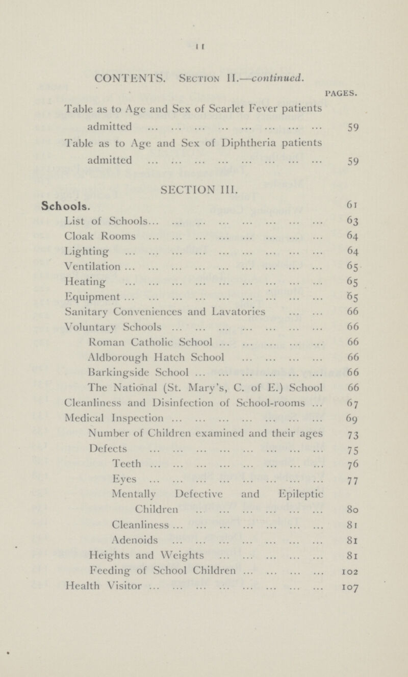 11 CONTENTS. Section II.—continued. pages. Table as to Age and Sex of Scarlet Fever patients admitted 59 Table as to Age and Sex of Diphtheria patients admitted 59 SECTION III. Schools. 61 List of Schools 63 Cloak Rooms 64 Lighting 64 Ventilation 65 Heating 65 Equipment 65 Sanitary Conveniences and Lavatories 66 Voluntary Schools 66 Roman Catholic School 66 Aldborough Hatch School 66 Barkingside School 66 The National (St. Mary's, C. of E.) School 66 Cleanliness and Disinfection of School-rooms 67 Medical Inspection 69 Number of Children examined and their ages 73 Defects 75 Teeth 76 Eyes 77 Mentally Defective and Epileptic Children 80 Cleanliness 81 Adenoids 81 Heights and Weights 81 Feeding of School Children 102 Health Visitor 107