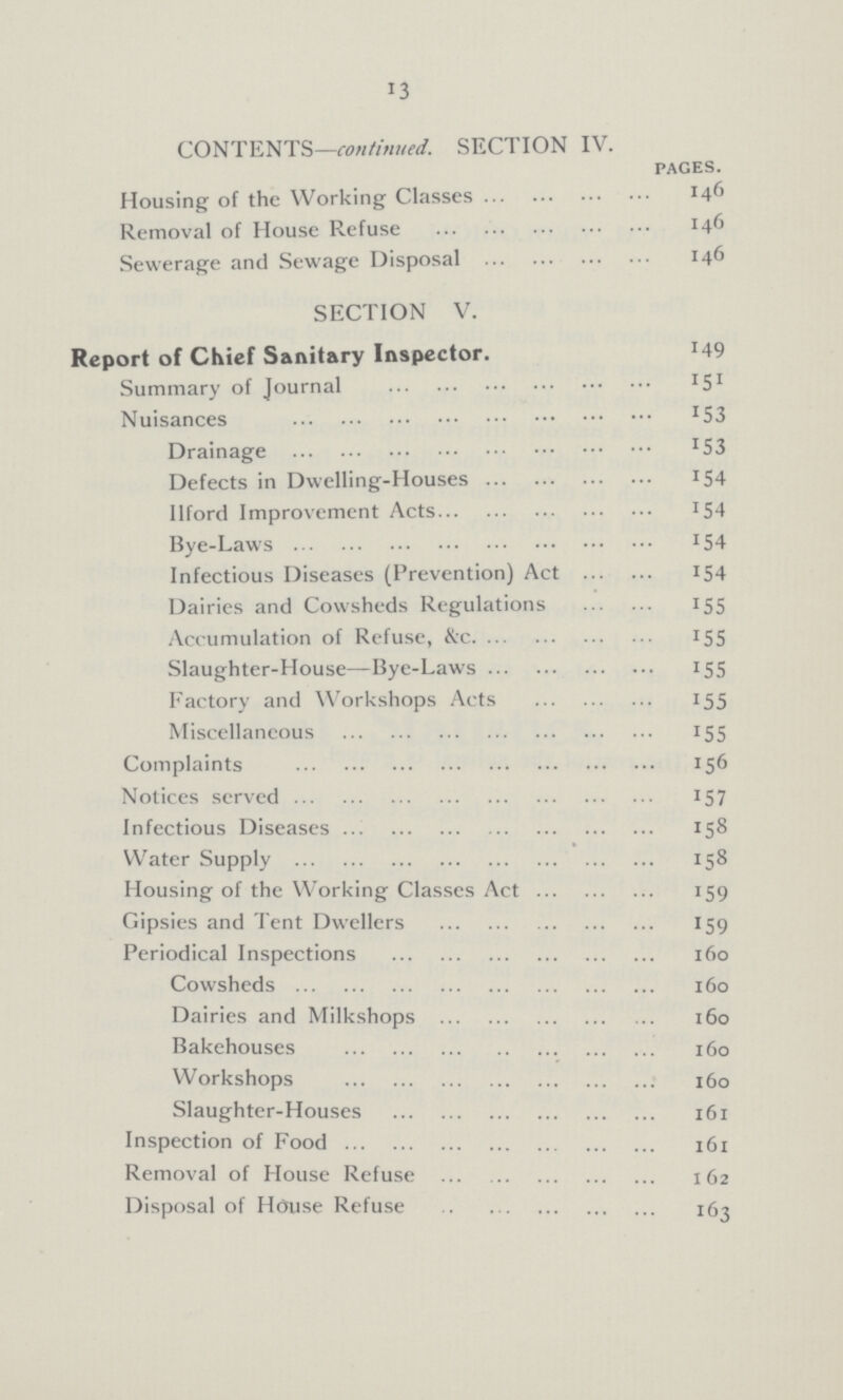 13 CONTENTS—continued. SECTION IV. pages. Housing of the Working Classes 146 Removal of House Refuse 146 Sewerage and Sewage Disposal 146 SECTION V. Report of Chief Sanitary Inspector. 149 Summary of Journal 151 Nuisances 153 Drainage 153 Defects in Dwelling-Houses 154 Ilford Improvement Acts 154 Bye-Laws 154 Infectious Diseases (Prevention) Act 154 Dairies and Cowsheds Regulations 155 Accumulation of Refuse, &c. 155 Slaughter-House— Bye-Laws 155 Factory and Workshops Acts 155 Miscellaneous 155 Complaints 156 Notices served 157 Infectious Diseases 158 Water Supply 158 Housing of the Working Classes Act 159 Gipsies and Tent Dwellers 159 Periodical Inspections 160 Cowsheds 160 Dairies and Milkshops 160 Bakehouses 160 Workshops 160 Slaughter-Houses 161 Inspection of Food 161 Removal of House Refuse 162 Disposal of House Refuse 163