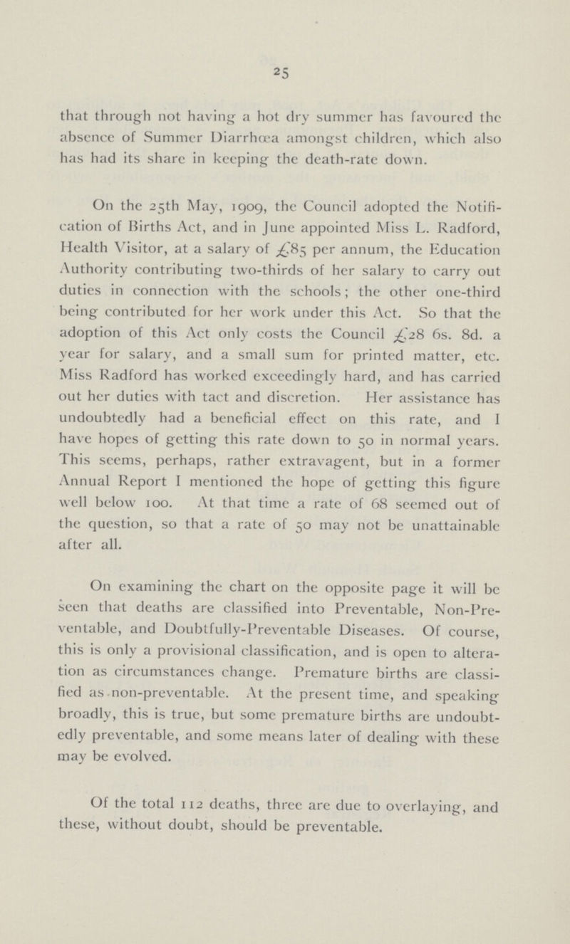 25 that through not having a hot dry summer has favoured the absence of Summer Diarrhœa amongst children, which also has had its share in keeping the death-rate down. On the 25th May, 1909, the Council adopted the Notifi cation of Births Act, and in June appointed Miss L. Radford, Health Visitor, at a salary of £85 per annum, the Education Authority contributing two-thirds of her salary to carry out duties in connection with the schools; the other one-third being contributed for her work under this Act. So that the adoption of this Act only costs the Council £28 6s. 8d. a year for salary, and a small sum for printed matter, etc. Miss Radford has worked exceedingly hard, and has carried out her duties with tact and discretion. Her assistance has undoubtedly had a beneficial effect on this rate, and 1 have hopes of getting this rate down to 50 in normal years. This seems, perhaps, rather extravagent, but in a former Annual Report I mentioned the hope of getting this figure well below 100. At that time a rate of 68 seemed out of the question, so that a rate of 50 may not be unattainable after all. On examining the chart on the opposite page it will be seen that deaths are classified into Preventable, Non-Pre ventable, and Doubtfully-Preventable Diseases. Of course, this is only a provisional classification, and is open to altera tion as circumstances change. Premature births are classi fied as non-preventable. At the present time, and speaking broadly, this is true, but some premature births are undoubt edly preventable, and some means later of dealing with these may be evolved. Of the total 112 deaths, three are due to overlaying, and these, without doubt, should be preventable.