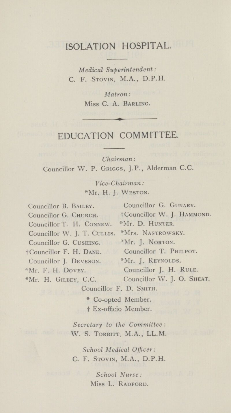 ISOLATION HOSPITAL. Medical Superintendent: C. F. Stovin, M.A., D.P. H. Matron: Miss C. A. Barling. EDUCATION COMMITTEE. Chairman: Councillor W. P. Griggs, J.P., Alderman C.C. Vice-Chairman: *Mr. H. J. Weston. Councillor B. Bailey. Councillor G. Gunary. Councillor G. Church. †Councillor W. J. Hammond. Councillor T. H. Connew. *Mr. D. Hunter. Councillor W. J. T. Cullis. *Mrs. Nastrowsky. Councillor G. Gushing. *Mr. J. Norton. †Councillor F. H. Dane. Councillor T. Philpot. Councillor J. Deveson. *Mr. J. Reynolds. *Mr. F. H. Dovey. Councillor J. H. Rule. *Mr. H. Gilbey, C.C. Councillor W. J. O. Sheat. Councillor F. D. Smith. * Co-opted Member. † Ex-officio Member. Secretary to the Committee: W. S. Torbitt, M.A., LL.M. School Medical Officer: C. F. Stovin, M.A., D.P.H. School Nurse: Miss L. Radford.