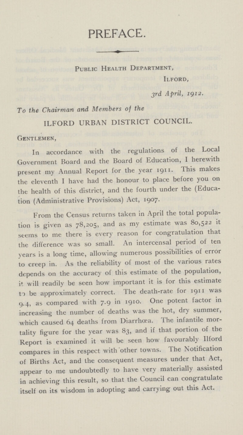 PREFACE. Public Health Department, Ilford, 3rd April, 1912. To the Chairman and Members of the ILFORD URBAN DISTRICT COUNCIL. Gentlemen, In accordance with the regulations of the Local Government Board and the Board of Education, I herewith present my Annual Report for the year 1911. This makes the eleventh I have had the honour to place before you on the health of this district, and the fourth under the (Educa tion (Administrative Provisions) Act, 1907. From the Census returns taken in April the total popula tion is given as 78,205, and as my estimate was 80,522 it seems to me there is every reason for congratulation that the difference was so small. An intercensal period of ten years is a long time, allowing numerous possibilities of error to creep in. As the reliability of most of the various rates depends on the accuracy of this estimate of the population, it will readily be seen how important it is for this estimate to be approximately correct. The death-rate for 1911 was 9.4, as compared with 7.9 in 1910. One potent factor in increasing the number of deaths was the hot, dry summer, which caused 64 deaths from Diarrhoea. The infantile mor tality figure for the year was 83, and if that portion of the Report is examined it will be seen how favourably Ilford compares in this respect with other towns. The Notification of Births Act, and the consequent measures under that Act, appear to me undoubtedly to have very materially assisted in achieving this result, so that the Council can congratulate itself on its wisdom in adopting and carrying out this Act.