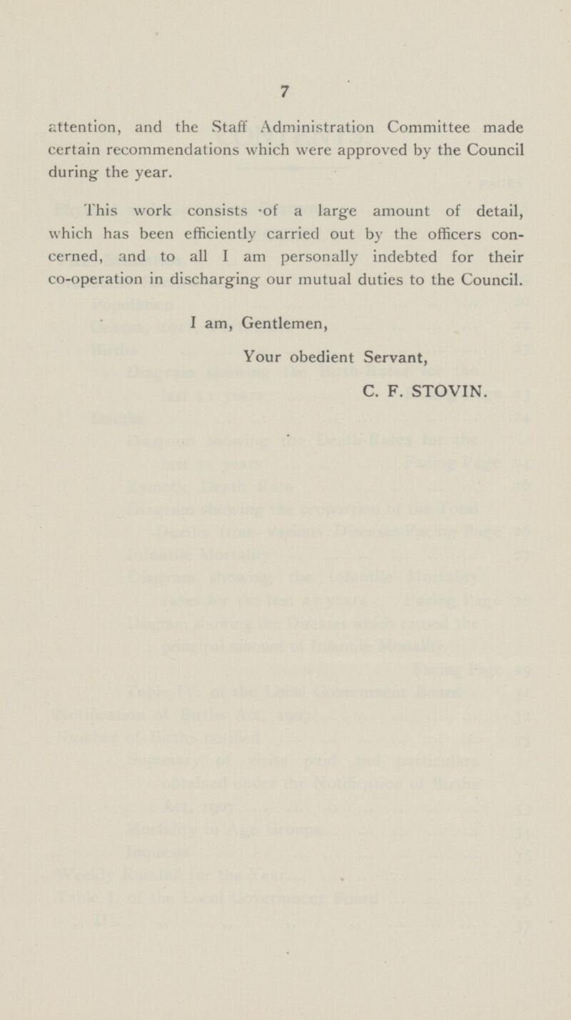 7 attention, and the Staff Administration Committee made certain recommendations which were approved by the Council during the year. This work consists .of a large amount of detail, which has been efficiently carried out by the officers con cerned, and to all I am personally indebted for their co-operation in discharging our mutual duties to the Council. I am, Gentlemen, Your obedient Servant, C. F. STOVIN.