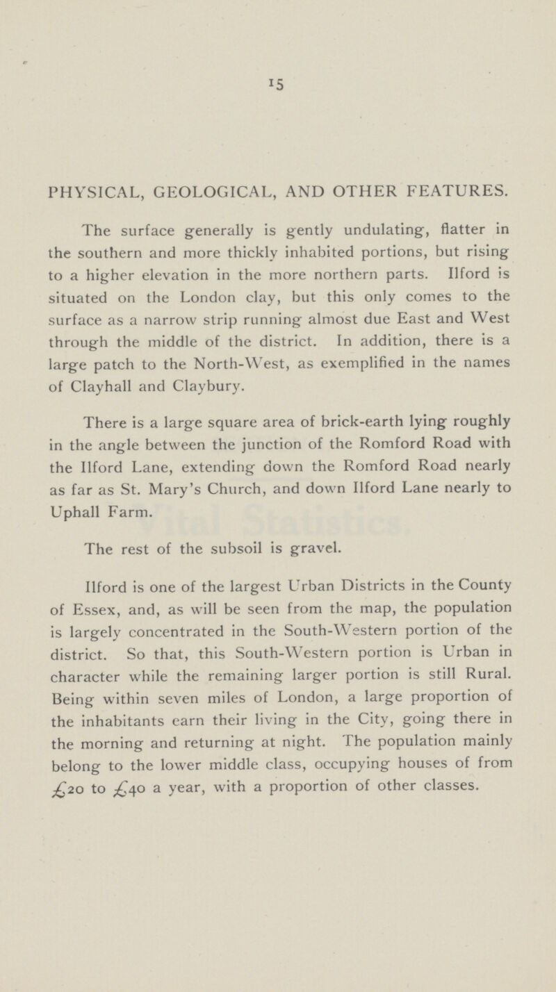 15 PHYSICAL, GEOLOGICAL, AND OTHER FEATURES. The surface generally is gently undulating, flatter in the southern and more thickly inhabited portions, but rising to a higher elevation in the more northern parts. Ilford is situated on the London clay, but this only comes to the surface as a narrow strip running almost due East and West through the middle of the district. In addition, there is a large patch to the North-West, as exemplified in the names of Clayhall and Claybury. There is a large square area of brick-earth lying roughly in the angle between the junction of the Romford Road with the Ilford Lane, extending down the Romford Road nearly as far as St. Mary's Church, and down Ilford Lane nearly to Uphall Farm. The rest of the subsoil is gravel. Ilford is one of the largest Urban Districts in the County of Essex, and, as will be seen from the map, the population is largely concentrated in the South-Western portion of the district. So that, this South-Western portion is Urban in character while the remaining larger portion is still Rural. Being within seven miles of London, a large proportion of the inhabitants earn their living in the City, going there in the morning and returning at night. The population mainly belong to the lower middle class, occupying houses of from £20 to £40 a year, with a proportion of other classes.