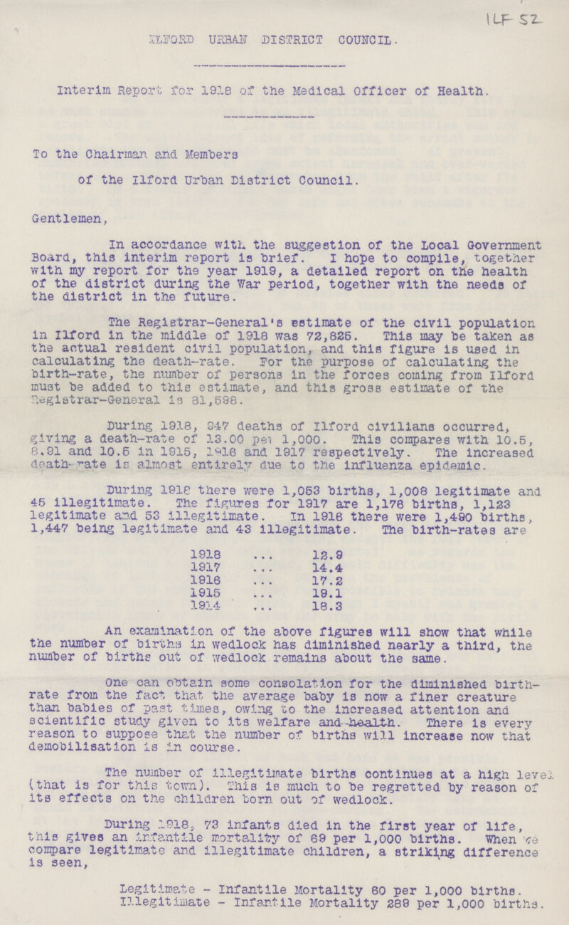 1 LF 52. ILFORD URBAN DISTRICT COUNCIL. Interim Report for 1918 of the Medical Officer of Health. To the Chairman, and Members of the Ilford Urban District Council. Gentlemen, In accordance with the suggestion of the local Government Board, this interim report is brief. I hope to compile, together with my report for the year 1919, a detailed report on the health of the district during the War period, together with the needs of the district in the future. The Registrar-General's estimate of the civil population in Ilford in the middle of 1918 was 72,825. This may he taken as the actual resident civil population, and this figure is used in calculating the death-rate. For the purpose of calculating the birth-rate, the number of persons in the forces coming from Ilford must he added to this estimate, and this gross estimate of the Registrar-General is 81,598. During 1918, 947 deaths of Ilford civilians occurred, giving a death-rate of 13.00 per 1,000. This compares with 10.5, 8.91 and 10.5 in 1915, 1916 and 1917 respectively. The increased death-rate is almost entirely due to the influenza epidemic. During 1918 there were 1,053 births, 1,008 legitimate and 45 illegitimate. The figures for 1917 are 1,176 births, 1,123 legitimate and 53 illegitimate. In 1918 there were 1,490 births, 1,447 being legitimate and 43 illegitimate. The birth-rates are 1918 12.9 1917 14.4 1916 17.2 1915 19.1 1914 18.3 An examination of the above figures will show that while the number of births in wedlock has diminished nearly a third, the number of births out of wedlock remains about the same. One can obtain some consolation for the diminished birth rate from the fact that the average baby is now a finer creature than babies of past times, owing to the increased attention and scientific study given to its welfare and—health. There is every reason to suppose that the number of births will increase now that demobilisation is in course. The number of illegitimate births continues at a high level (that is for this town). This is much to be regretted by reason of its effects on the children born out of wedlock. During 1918, 73 infants died in the first year of life, this gives an infantile mortality of 69 per 1,000 births. When ???e compare legitimate and illegitimate children, a striking difference is seen, Legitimate-Infantile Mortality 60 per 1,000 births. Illegitimate-Infantile Mortality 289 per 1,000 births.