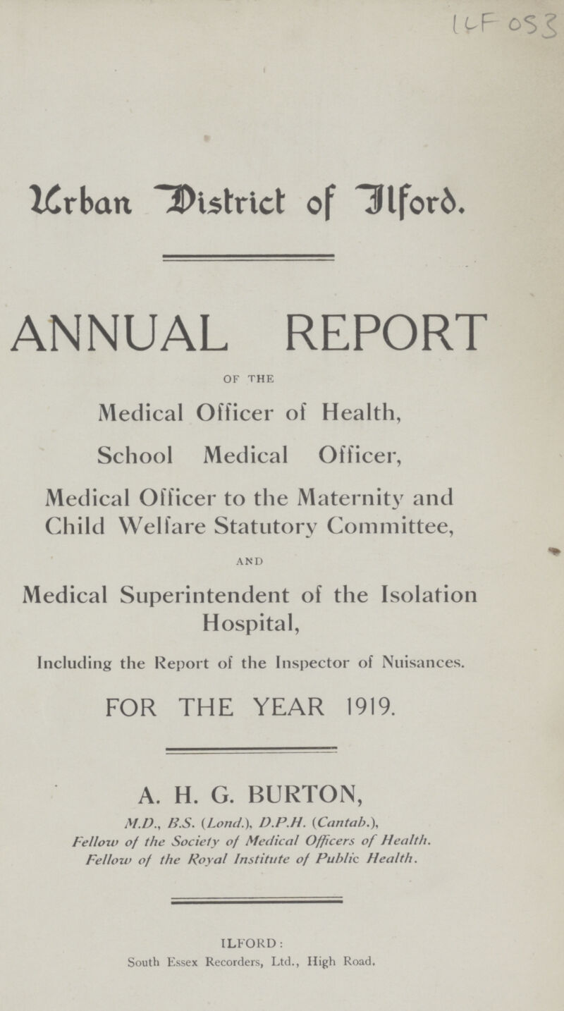 ILF 053 Urban District of Ilford. ANNUAL REPORT of the Medical Officer of Health, School Medical Officer, Medical Officer to the Maternity and Child Welfare Statutory Committee, and Medical Superintendent of the Isolation Hospital, Including the Report of the Inspector of Nuisances. FOR THE YEAR 1919. A. H. G. BURTON, M.D., B.S. (Lond.), D.P.H. (Cantab.), Fellow of the Society of Medical Officers of Health. Fellow of the Royal Institute of Public Health. ILFORD: South Essex Recorders, Ltd., High Road.