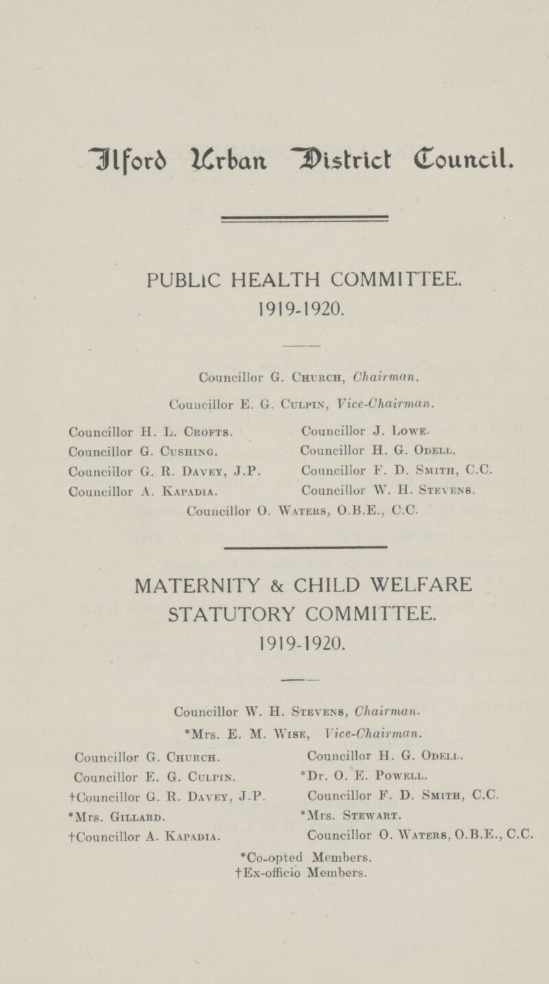 Ilford Urban District Council. PUBLIC HEALTH COMMITTEE. 1919-1920. Councillor G. Church, Chairman. Councillor E. G. Culpin, Vice-Chairman. Councillor H. L. Crofts. Councillor J. Lowe. Councillor G. Cushing. Councillor H. G. Odell. Councillor G. R. Davey, J.P. Councillor F. D. Smith, C.C. Councillor A. Kapadia. Councillor W. H. Stevens. Councillor O. Waters, O.B.E., C.C. MATERNITY & CHILD WELFARE STATUTORY COMMITTEE. 1919-1920. Councillor W. H. Stevens, Chairman. *Mrs. E. M. Wise, Vice-Chairman. Councillor G. Church. Councillor E. G. Culpin. †Councillor G. R. Davey, J.P. *Mrs. Gillard. †Councillor A. Kapadia. Councillor H. G. Odell. *Dr. O. E. Powell. Councillor F. D. Smith, C.C. *Mrs. Stewart. Councillor 0. Waters, O.B.E., C.C. *Co-opted Members. †Ex-officio Members.