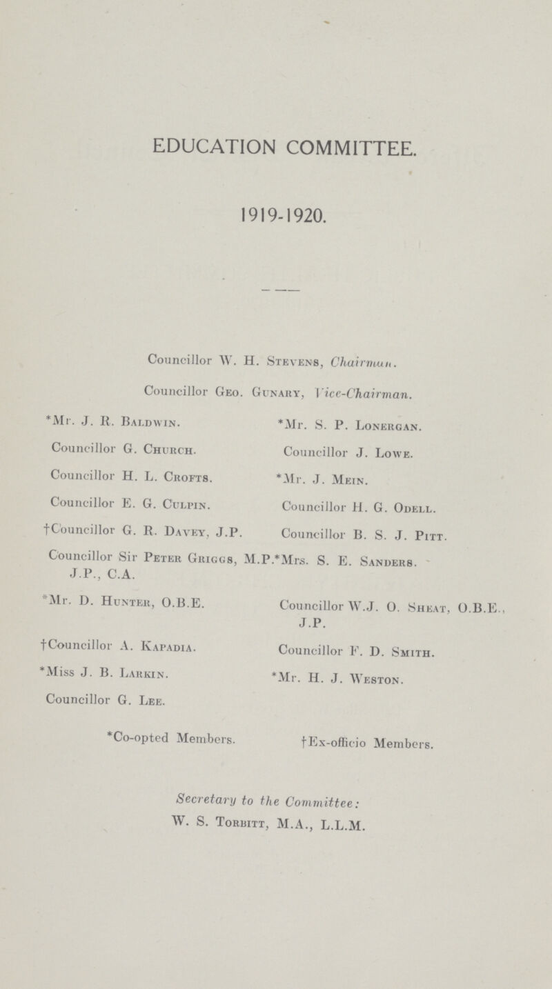 EDUCATION COMMITTEE. 1919-1920. Councillor W. H. Stevens, Chairman. Councillor Geo. Gunaby, Vice-Chairman. *Mr. J. It. Baldwin. Councillor G. Chubch. Councillor H. L. Cbofts. Councillor E. G. Culpin. †Councillor G. R. Davey, J.P. *Mr. S. P. Lonebgan. Councillor J. Lowe. *Mr. J. Mein. Councillor H. G. Odell. Councillor B. S. J. Pitt. Councillor Sir Peter Gbiggs, M.P.*Mrs. S. E. Sanders. J.P., C.A. *Mr. D. Hunteb, O.B.E. †Councillor A. Kapadia. *Miss J. B. Labkin. Councillor G. Lee. Councillor W.J. O. Sheat, O.B.E., J.P. Councillor F. D. Smith. *Mr. H. J. Weston. *Co-opted Members. †Ex-officio Members. Secretary to the Committee: W. S. Tobuitt, M.A., L.L.M.