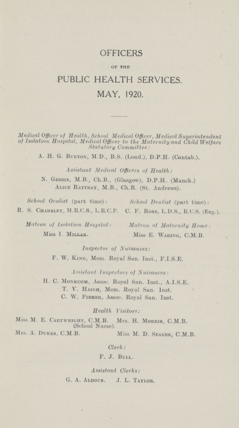 OFFICERS of the PUBLIC HEALTH SERVICES. MAY, 1920. Medical Officer of Health, School Medical Officer, Medical Superintendent of Isolation Hospital, Medical Officer to the Ma ternity and Child Welfare Statutory Committee : A. H. G. Burton, M.D., B.S. (Lond.), D.P.H. (Cantab.). Assistant Medical Officers of Health: N. Gebbie, M.B., Ch.B., (Glasgow), D.P.H. (Manch.) Alice Rattray, M.B., Ch.B. (St. Andrews). School Oculist (part time): School Dentist (part time): R. S. Chabsley, M.R.C.S., L.R.C.P. C. F. Rose, L.D.S., R.C.S. (Eng.). Matron of Isolation Hospital: Matron ol Maternity Home. Miss I. Millar. Miss E. Waring, C.M.B. Inspector of Nuisances: F. W. King, Mem. Royal San. Inst., F.I.S.E. Assistant Inspectors of Nuisances: H. C. Monkcom, Assoc. Royal San. Inst., A.I.S.E. T. V. Haigh, Mem. Royal San. Inst. C. W. Fisher, Assoc. Royal San. Inst. Health Visitors: Miss M. E. Cartwhight, C.M.B. Mrs. H. Morris, C.M.B. (School Nurse). Mrs. A. Dukes, C.M.B. Miss M. D. Seager, C.M.B. Clerk: F. J. Bull. Assistant Clerks: G. A. Aldous. J. L. Taylor.