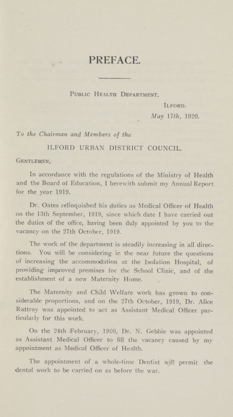 PREFACE. Public Health Department. Ilford. May 17 th, 1920. To the Chairman and Members of the ILFORD URBAN DISTRICT COUNCIL. Gentlemen, In accordance with the regulations of the Ministry of Health and the Board of Education, 1 herewith submit my Annual Report for the year 1919. Dr. Oates relinquished his duties as Medical Officer of Health on the 13th September, 1919, since which date I have carried out the duties of the office, having been duly appointed by you to the vacancy on the 27th October, 1919. The work of the department is steadily increasing in all direc tions. You will be considering in the near future the questions of increasing the accommodation at the Isolation Hospital, of providing improved premises for the School Clinic, and of the establishment of a new Maternity Home. The Maternity and Child Welfare work has grown to con siderable proportions, and on the 27th October, 1919, Dr. Alice Rattray was appointed to act as Assistant Medical Officer par ticularly for this work. On the 24th February, 1920, Dr. N. Gebbie was appointed as Assistant Medical Officer to fill the vacancy caused by my appointment as Medical Officer of Health. The appointment of a whole-time Dentist will permit the dental work to be carried on as before the war.