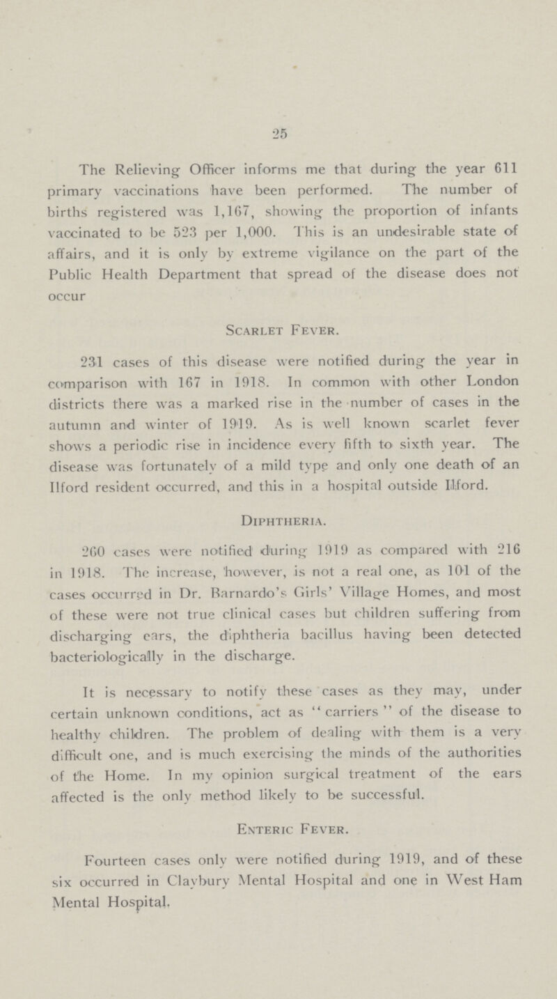 25 The Relieving Officer informs me that during the year 611 primary vaccinations have been performed. The number of births registered was 1,167, showing the proportion of infants vaccinated to be 523 per 1,000. This is an undesirable state of affairs, and it is only by extreme vigilance on the part of the Public Health Department that spread of the disease does not occur Scarlet Fever. 231 cases of this disease were notified during the year in comparison with 167 in 1918. In common with other London districts there was a marked rise in the number of cases in the autumn and winter of 19'19. As is well known scarlet fever shows a periodic rise in incidence every fifth to sixth year. The disease was fortunately of a mild type and only one death of an Ilford resident occurred, and this in a hospital outside Ilford. Diphtheria. 260 cases were notified during 1919 as compared with 216 in 1918. The increase, 'however, is not a real one, as 101 of the cases occurred in Dr. Barnnrdo's Girls' Village Homes, and most of these were not true clinical cases but children suffering from discharging ears, the diphtheria bacillus having been detected bacteriologicallv in the discharge. It is necessary to notify these cases as they may, under certain unknown conditions, act as carriers of the disease to healthv children. The problem of dealing with them is a very difficult one, and is much exercising the minds of the authorities of the Home. In my opinion surgical treatment of the ears affected is the only method likely to be successful. Enteric Fever. Fourteen cases only were notified during 1919, and of these six occurred in Claybury Mental Hospital and one in West Ham Mental Hospital.