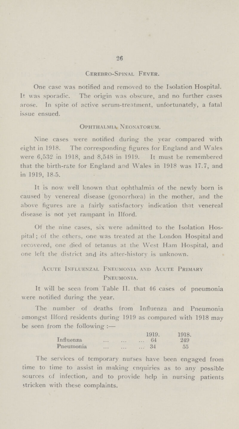 26 Cerebro-Spinal Fever. One case was notified and removed to the Isolation Hospital. It was sporadic. The origin was obscure, and no further cases arose. In spite of active serum-treatment, unfortunately, a fatal issue ensued. Ophthalmia Neonatorum. Nine cases were notified during the year compared with eight in 1918. The corresponding figures for England and Wales were 6,532 in 1918, and 8,548 in 1919. It must be remembered that the birth-rate for England and Wales in 1918 was 17.7, and in 1919, 18.5. It is now well known that ophthalmia of the newly born is caused by venereal disease (gonorrhoea) in the mother, and the above figures are a fairly satisfactory indication that venefeal disease is not yet rampant in Ilford. Of the nine cases, six were admitted to the Isolation Hos pital ; of the others, one was treated at the London Hospital and recovered, one died of tetanus at the West Ham Hospital, and one left the district and its after-history is unknown. Acute Influenzal Pneumonia and Acute Primary Pneumonia. It will be seen from Table II. that 46 cases of pneumonia were notified during the year. The number of deaths from Influenza and Pneumonia amongst Ilford residents during 1919 as compared with 1918 may be seen from the following:— 1919. 1918. Influenza 64 249 Pneumonia 34 55 The services of temporary nurses have been engaged from time to time to assist in making enquiries as to any possible sources of infection, and to provide help in nursing patients stricken with these complaints.